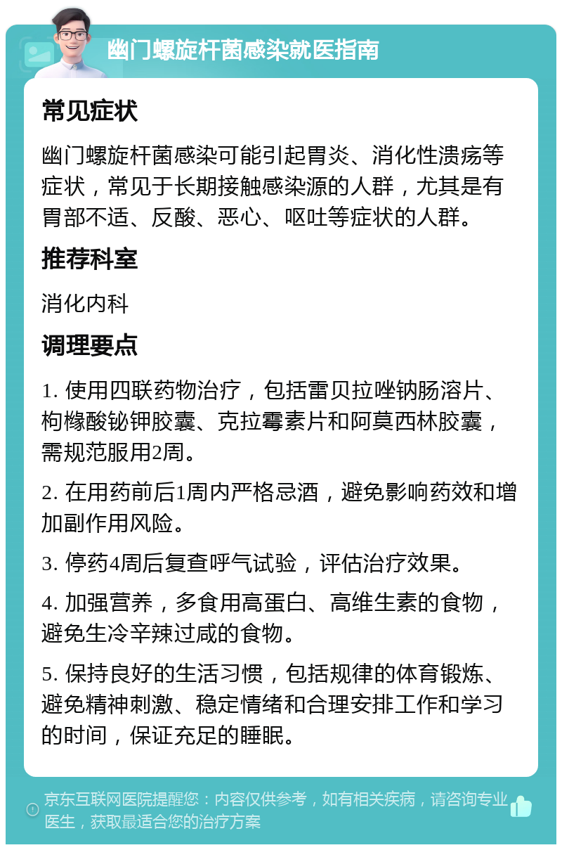 幽门螺旋杆菌感染就医指南 常见症状 幽门螺旋杆菌感染可能引起胃炎、消化性溃疡等症状，常见于长期接触感染源的人群，尤其是有胃部不适、反酸、恶心、呕吐等症状的人群。 推荐科室 消化内科 调理要点 1. 使用四联药物治疗，包括雷贝拉唑钠肠溶片、枸橼酸铋钾胶囊、克拉霉素片和阿莫西林胶囊，需规范服用2周。 2. 在用药前后1周内严格忌酒，避免影响药效和增加副作用风险。 3. 停药4周后复查呼气试验，评估治疗效果。 4. 加强营养，多食用高蛋白、高维生素的食物，避免生冷辛辣过咸的食物。 5. 保持良好的生活习惯，包括规律的体育锻炼、避免精神刺激、稳定情绪和合理安排工作和学习的时间，保证充足的睡眠。