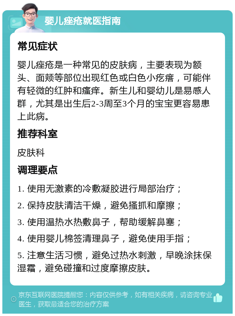 婴儿痤疮就医指南 常见症状 婴儿痤疮是一种常见的皮肤病，主要表现为额头、面颊等部位出现红色或白色小疙瘩，可能伴有轻微的红肿和瘙痒。新生儿和婴幼儿是易感人群，尤其是出生后2-3周至3个月的宝宝更容易患上此病。 推荐科室 皮肤科 调理要点 1. 使用无激素的冷敷凝胶进行局部治疗； 2. 保持皮肤清洁干燥，避免搔抓和摩擦； 3. 使用温热水热敷鼻子，帮助缓解鼻塞； 4. 使用婴儿棉签清理鼻子，避免使用手指； 5. 注意生活习惯，避免过热水刺激，早晚涂抹保湿霜，避免碰撞和过度摩擦皮肤。