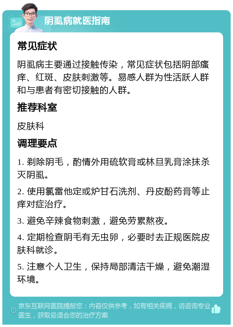 阴虱病就医指南 常见症状 阴虱病主要通过接触传染，常见症状包括阴部瘙痒、红斑、皮肤刺激等。易感人群为性活跃人群和与患者有密切接触的人群。 推荐科室 皮肤科 调理要点 1. 剃除阴毛，酌情外用硫软膏或林旦乳膏涂抹杀灭阴虱。 2. 使用氯雷他定或炉甘石洗剂、丹皮酚药膏等止痒对症治疗。 3. 避免辛辣食物刺激，避免劳累熬夜。 4. 定期检查阴毛有无虫卵，必要时去正规医院皮肤科就诊。 5. 注意个人卫生，保持局部清洁干燥，避免潮湿环境。