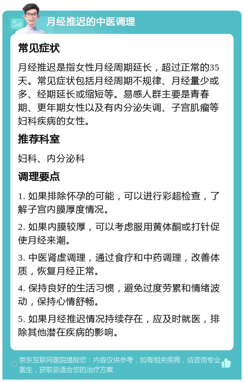 月经推迟的中医调理 常见症状 月经推迟是指女性月经周期延长，超过正常的35天。常见症状包括月经周期不规律、月经量少或多、经期延长或缩短等。易感人群主要是青春期、更年期女性以及有内分泌失调、子宫肌瘤等妇科疾病的女性。 推荐科室 妇科、内分泌科 调理要点 1. 如果排除怀孕的可能，可以进行彩超检查，了解子宫内膜厚度情况。 2. 如果内膜较厚，可以考虑服用黄体酮或打针促使月经来潮。 3. 中医肾虚调理，通过食疗和中药调理，改善体质，恢复月经正常。 4. 保持良好的生活习惯，避免过度劳累和情绪波动，保持心情舒畅。 5. 如果月经推迟情况持续存在，应及时就医，排除其他潜在疾病的影响。