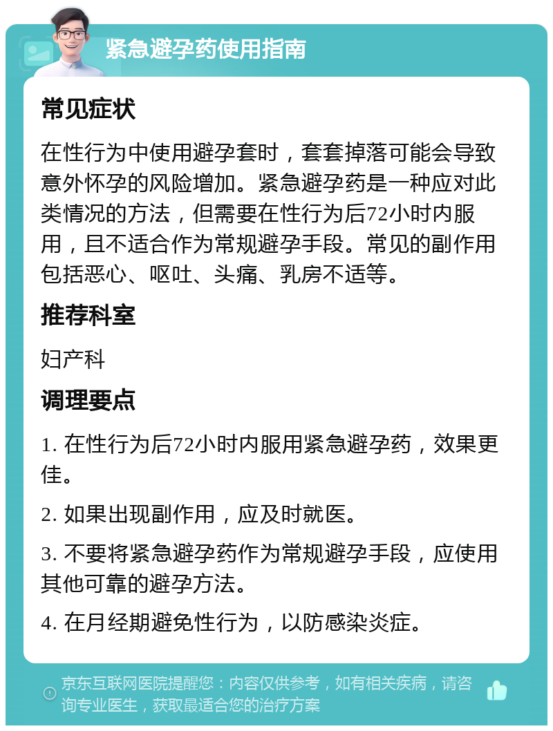 紧急避孕药使用指南 常见症状 在性行为中使用避孕套时，套套掉落可能会导致意外怀孕的风险增加。紧急避孕药是一种应对此类情况的方法，但需要在性行为后72小时内服用，且不适合作为常规避孕手段。常见的副作用包括恶心、呕吐、头痛、乳房不适等。 推荐科室 妇产科 调理要点 1. 在性行为后72小时内服用紧急避孕药，效果更佳。 2. 如果出现副作用，应及时就医。 3. 不要将紧急避孕药作为常规避孕手段，应使用其他可靠的避孕方法。 4. 在月经期避免性行为，以防感染炎症。