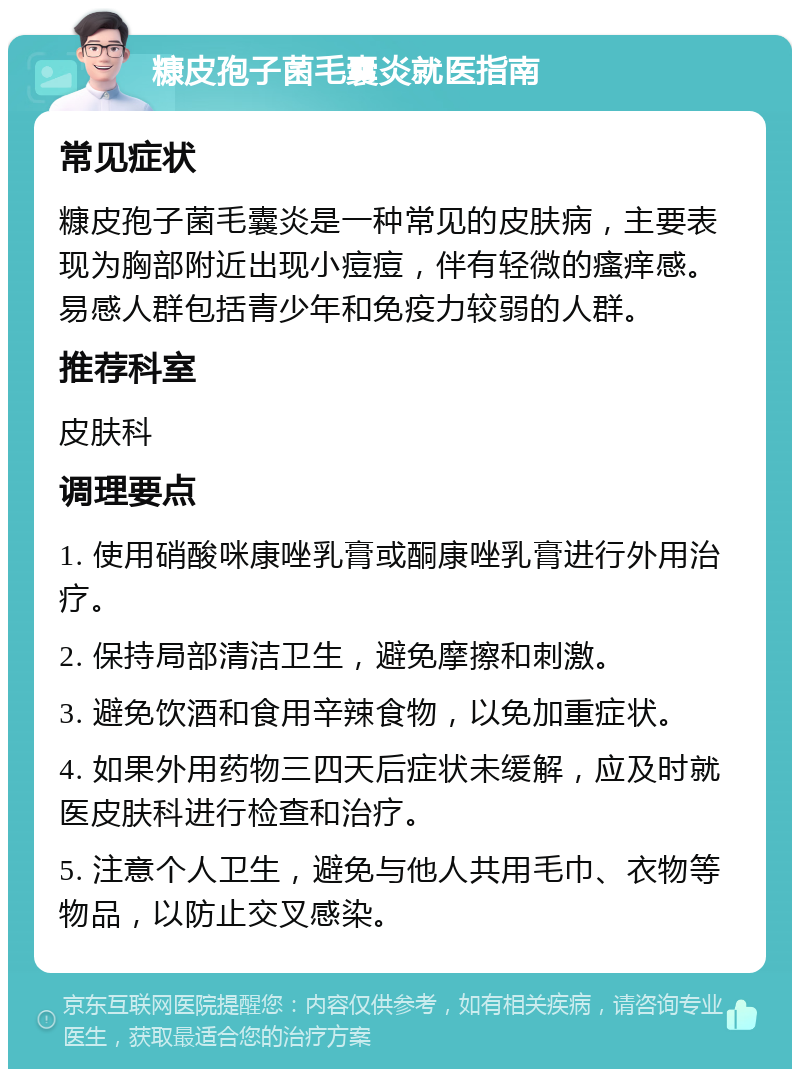 糠皮孢子菌毛囊炎就医指南 常见症状 糠皮孢子菌毛囊炎是一种常见的皮肤病，主要表现为胸部附近出现小痘痘，伴有轻微的瘙痒感。易感人群包括青少年和免疫力较弱的人群。 推荐科室 皮肤科 调理要点 1. 使用硝酸咪康唑乳膏或酮康唑乳膏进行外用治疗。 2. 保持局部清洁卫生，避免摩擦和刺激。 3. 避免饮酒和食用辛辣食物，以免加重症状。 4. 如果外用药物三四天后症状未缓解，应及时就医皮肤科进行检查和治疗。 5. 注意个人卫生，避免与他人共用毛巾、衣物等物品，以防止交叉感染。