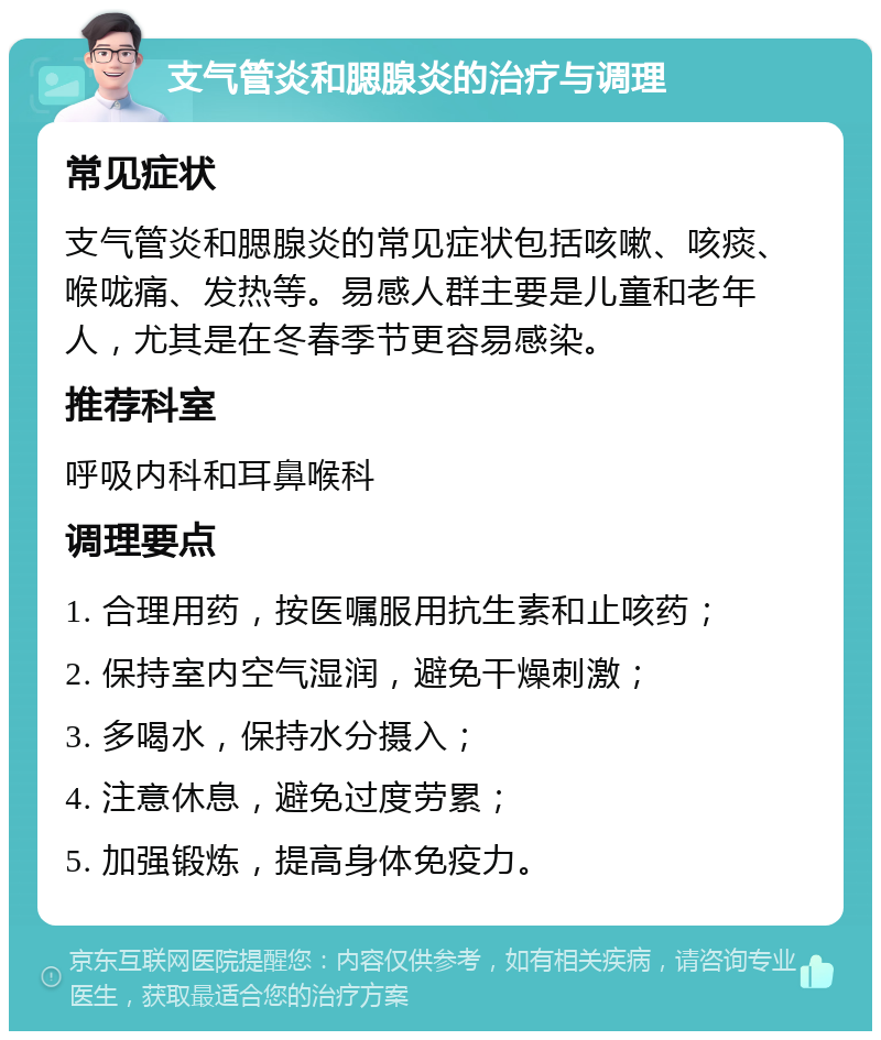 支气管炎和腮腺炎的治疗与调理 常见症状 支气管炎和腮腺炎的常见症状包括咳嗽、咳痰、喉咙痛、发热等。易感人群主要是儿童和老年人，尤其是在冬春季节更容易感染。 推荐科室 呼吸内科和耳鼻喉科 调理要点 1. 合理用药，按医嘱服用抗生素和止咳药； 2. 保持室内空气湿润，避免干燥刺激； 3. 多喝水，保持水分摄入； 4. 注意休息，避免过度劳累； 5. 加强锻炼，提高身体免疫力。