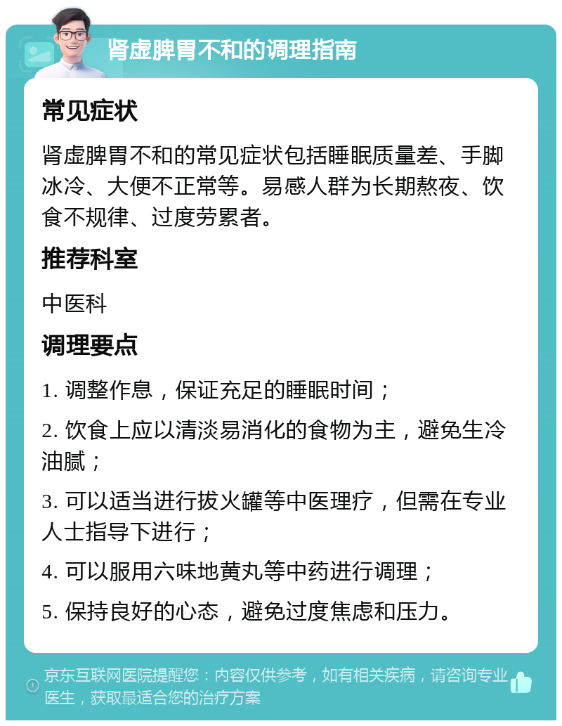 肾虚脾胃不和的调理指南 常见症状 肾虚脾胃不和的常见症状包括睡眠质量差、手脚冰冷、大便不正常等。易感人群为长期熬夜、饮食不规律、过度劳累者。 推荐科室 中医科 调理要点 1. 调整作息，保证充足的睡眠时间； 2. 饮食上应以清淡易消化的食物为主，避免生冷油腻； 3. 可以适当进行拔火罐等中医理疗，但需在专业人士指导下进行； 4. 可以服用六味地黄丸等中药进行调理； 5. 保持良好的心态，避免过度焦虑和压力。