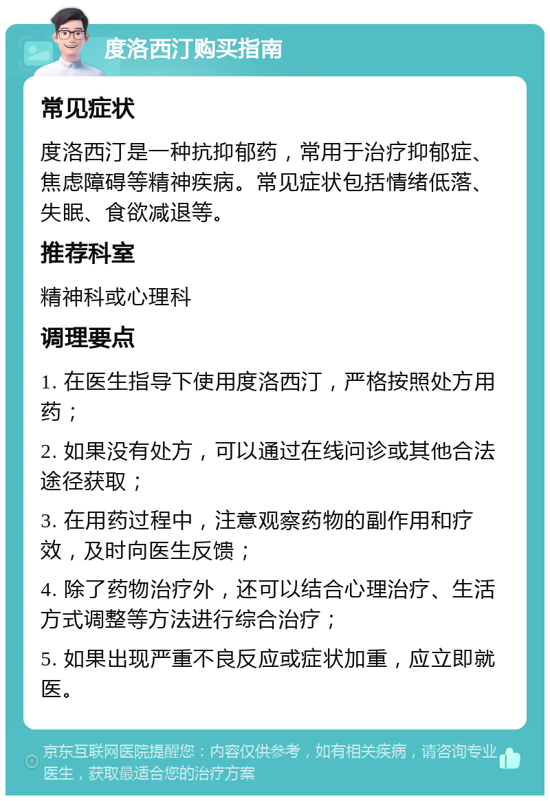 度洛西汀购买指南 常见症状 度洛西汀是一种抗抑郁药，常用于治疗抑郁症、焦虑障碍等精神疾病。常见症状包括情绪低落、失眠、食欲减退等。 推荐科室 精神科或心理科 调理要点 1. 在医生指导下使用度洛西汀，严格按照处方用药； 2. 如果没有处方，可以通过在线问诊或其他合法途径获取； 3. 在用药过程中，注意观察药物的副作用和疗效，及时向医生反馈； 4. 除了药物治疗外，还可以结合心理治疗、生活方式调整等方法进行综合治疗； 5. 如果出现严重不良反应或症状加重，应立即就医。