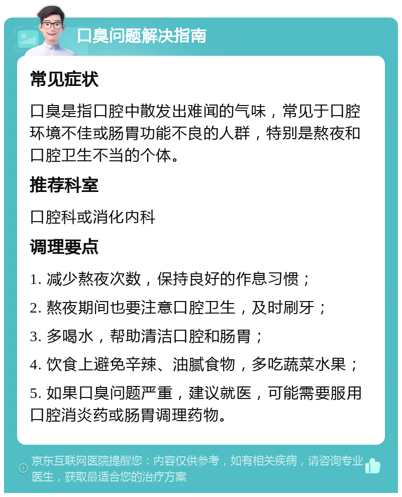 口臭问题解决指南 常见症状 口臭是指口腔中散发出难闻的气味，常见于口腔环境不佳或肠胃功能不良的人群，特别是熬夜和口腔卫生不当的个体。 推荐科室 口腔科或消化内科 调理要点 1. 减少熬夜次数，保持良好的作息习惯； 2. 熬夜期间也要注意口腔卫生，及时刷牙； 3. 多喝水，帮助清洁口腔和肠胃； 4. 饮食上避免辛辣、油腻食物，多吃蔬菜水果； 5. 如果口臭问题严重，建议就医，可能需要服用口腔消炎药或肠胃调理药物。