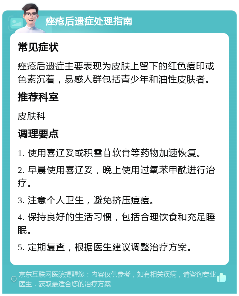 痤疮后遗症处理指南 常见症状 痤疮后遗症主要表现为皮肤上留下的红色痘印或色素沉着，易感人群包括青少年和油性皮肤者。 推荐科室 皮肤科 调理要点 1. 使用喜辽妥或积雪苷软膏等药物加速恢复。 2. 早晨使用喜辽妥，晚上使用过氧苯甲酰进行治疗。 3. 注意个人卫生，避免挤压痘痘。 4. 保持良好的生活习惯，包括合理饮食和充足睡眠。 5. 定期复查，根据医生建议调整治疗方案。