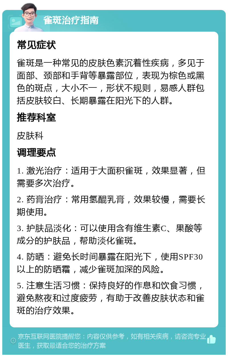 雀斑治疗指南 常见症状 雀斑是一种常见的皮肤色素沉着性疾病，多见于面部、颈部和手背等暴露部位，表现为棕色或黑色的斑点，大小不一，形状不规则，易感人群包括皮肤较白、长期暴露在阳光下的人群。 推荐科室 皮肤科 调理要点 1. 激光治疗：适用于大面积雀斑，效果显著，但需要多次治疗。 2. 药膏治疗：常用氢醌乳膏，效果较慢，需要长期使用。 3. 护肤品淡化：可以使用含有维生素C、果酸等成分的护肤品，帮助淡化雀斑。 4. 防晒：避免长时间暴露在阳光下，使用SPF30以上的防晒霜，减少雀斑加深的风险。 5. 注意生活习惯：保持良好的作息和饮食习惯，避免熬夜和过度疲劳，有助于改善皮肤状态和雀斑的治疗效果。