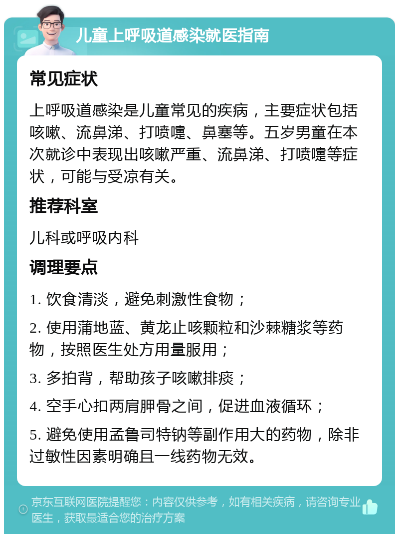 儿童上呼吸道感染就医指南 常见症状 上呼吸道感染是儿童常见的疾病，主要症状包括咳嗽、流鼻涕、打喷嚏、鼻塞等。五岁男童在本次就诊中表现出咳嗽严重、流鼻涕、打喷嚏等症状，可能与受凉有关。 推荐科室 儿科或呼吸内科 调理要点 1. 饮食清淡，避免刺激性食物； 2. 使用蒲地蓝、黄龙止咳颗粒和沙棘糖浆等药物，按照医生处方用量服用； 3. 多拍背，帮助孩子咳嗽排痰； 4. 空手心扣两肩胛骨之间，促进血液循环； 5. 避免使用孟鲁司特钠等副作用大的药物，除非过敏性因素明确且一线药物无效。