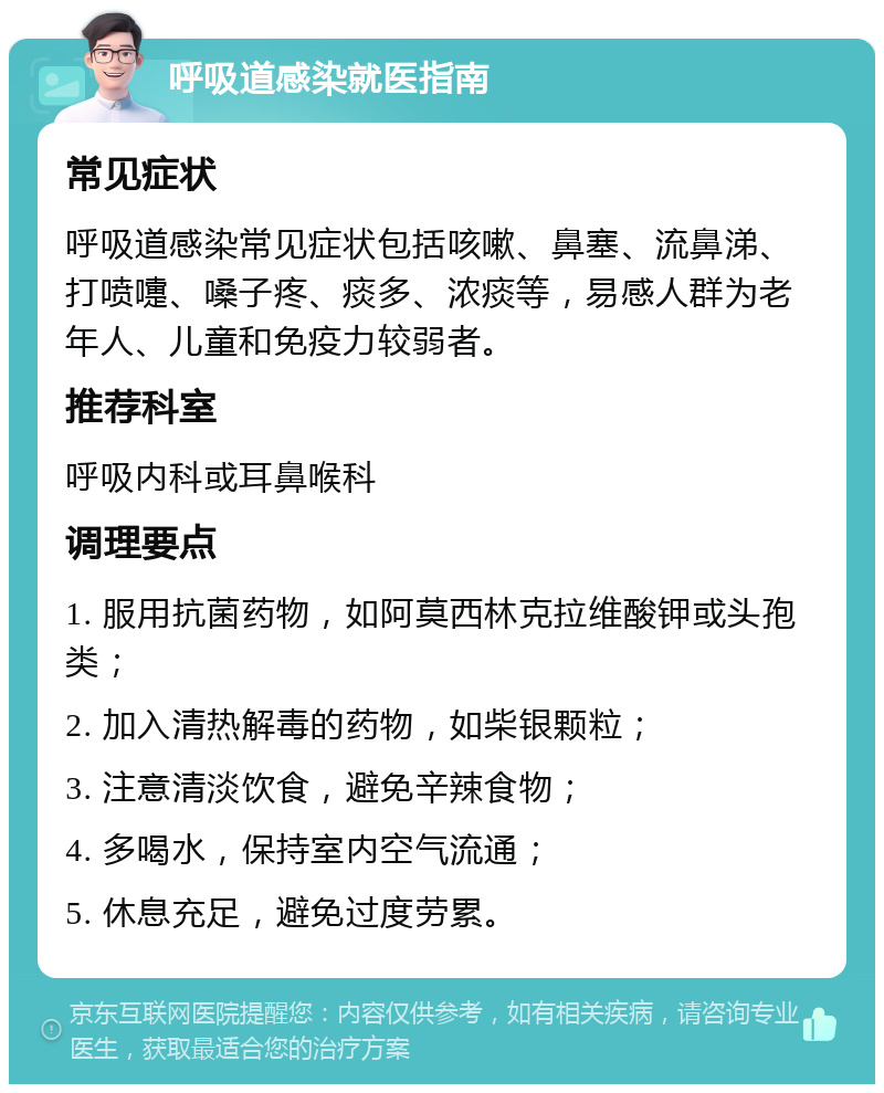 呼吸道感染就医指南 常见症状 呼吸道感染常见症状包括咳嗽、鼻塞、流鼻涕、打喷嚏、嗓子疼、痰多、浓痰等，易感人群为老年人、儿童和免疫力较弱者。 推荐科室 呼吸内科或耳鼻喉科 调理要点 1. 服用抗菌药物，如阿莫西林克拉维酸钾或头孢类； 2. 加入清热解毒的药物，如柴银颗粒； 3. 注意清淡饮食，避免辛辣食物； 4. 多喝水，保持室内空气流通； 5. 休息充足，避免过度劳累。