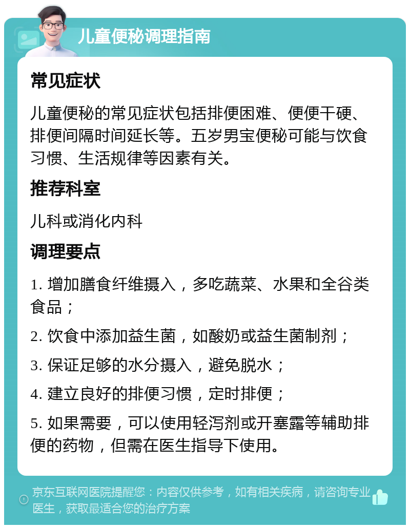 儿童便秘调理指南 常见症状 儿童便秘的常见症状包括排便困难、便便干硬、排便间隔时间延长等。五岁男宝便秘可能与饮食习惯、生活规律等因素有关。 推荐科室 儿科或消化内科 调理要点 1. 增加膳食纤维摄入，多吃蔬菜、水果和全谷类食品； 2. 饮食中添加益生菌，如酸奶或益生菌制剂； 3. 保证足够的水分摄入，避免脱水； 4. 建立良好的排便习惯，定时排便； 5. 如果需要，可以使用轻泻剂或开塞露等辅助排便的药物，但需在医生指导下使用。