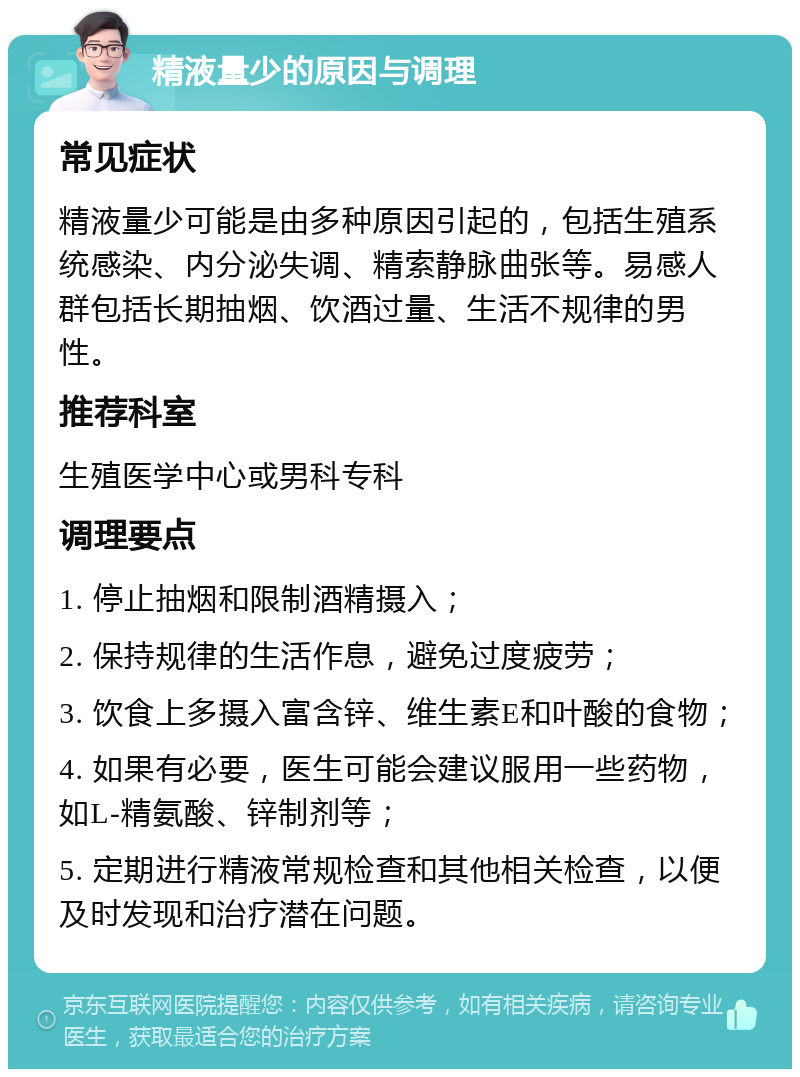 精液量少的原因与调理 常见症状 精液量少可能是由多种原因引起的，包括生殖系统感染、内分泌失调、精索静脉曲张等。易感人群包括长期抽烟、饮酒过量、生活不规律的男性。 推荐科室 生殖医学中心或男科专科 调理要点 1. 停止抽烟和限制酒精摄入； 2. 保持规律的生活作息，避免过度疲劳； 3. 饮食上多摄入富含锌、维生素E和叶酸的食物； 4. 如果有必要，医生可能会建议服用一些药物，如L-精氨酸、锌制剂等； 5. 定期进行精液常规检查和其他相关检查，以便及时发现和治疗潜在问题。