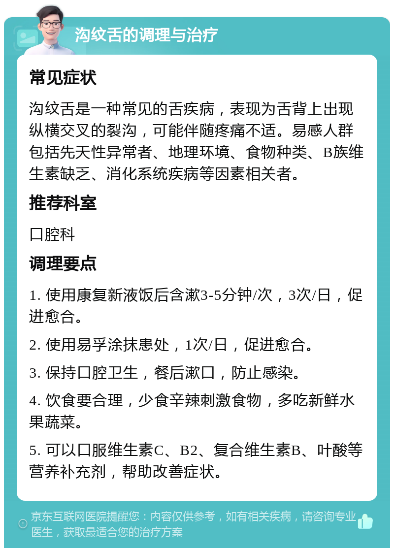 沟纹舌的调理与治疗 常见症状 沟纹舌是一种常见的舌疾病，表现为舌背上出现纵横交叉的裂沟，可能伴随疼痛不适。易感人群包括先天性异常者、地理环境、食物种类、B族维生素缺乏、消化系统疾病等因素相关者。 推荐科室 口腔科 调理要点 1. 使用康复新液饭后含漱3-5分钟/次，3次/日，促进愈合。 2. 使用易孚涂抹患处，1次/日，促进愈合。 3. 保持口腔卫生，餐后漱口，防止感染。 4. 饮食要合理，少食辛辣刺激食物，多吃新鲜水果蔬菜。 5. 可以口服维生素C、B2、复合维生素B、叶酸等营养补充剂，帮助改善症状。