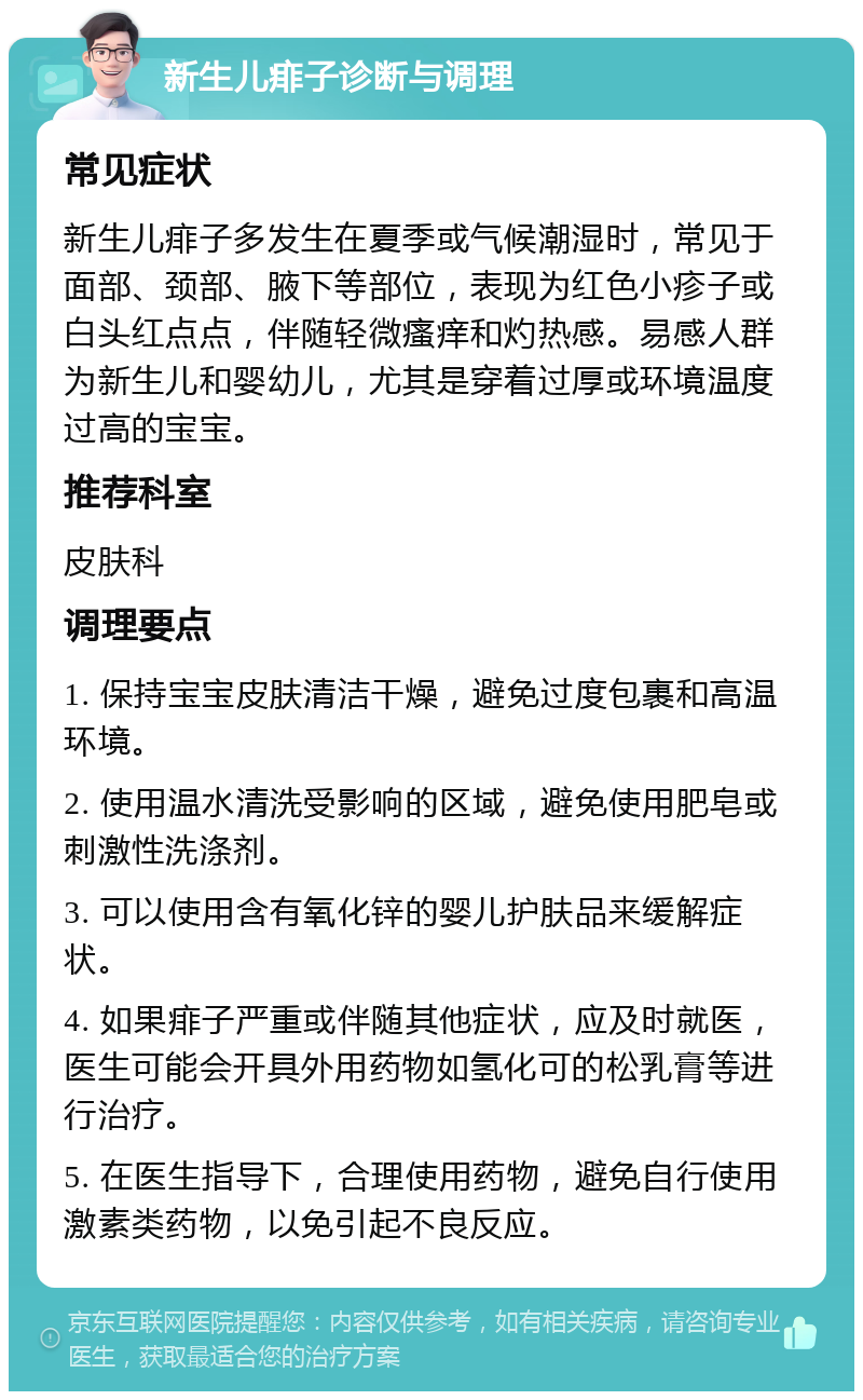 新生儿痱子诊断与调理 常见症状 新生儿痱子多发生在夏季或气候潮湿时，常见于面部、颈部、腋下等部位，表现为红色小疹子或白头红点点，伴随轻微瘙痒和灼热感。易感人群为新生儿和婴幼儿，尤其是穿着过厚或环境温度过高的宝宝。 推荐科室 皮肤科 调理要点 1. 保持宝宝皮肤清洁干燥，避免过度包裹和高温环境。 2. 使用温水清洗受影响的区域，避免使用肥皂或刺激性洗涤剂。 3. 可以使用含有氧化锌的婴儿护肤品来缓解症状。 4. 如果痱子严重或伴随其他症状，应及时就医，医生可能会开具外用药物如氢化可的松乳膏等进行治疗。 5. 在医生指导下，合理使用药物，避免自行使用激素类药物，以免引起不良反应。