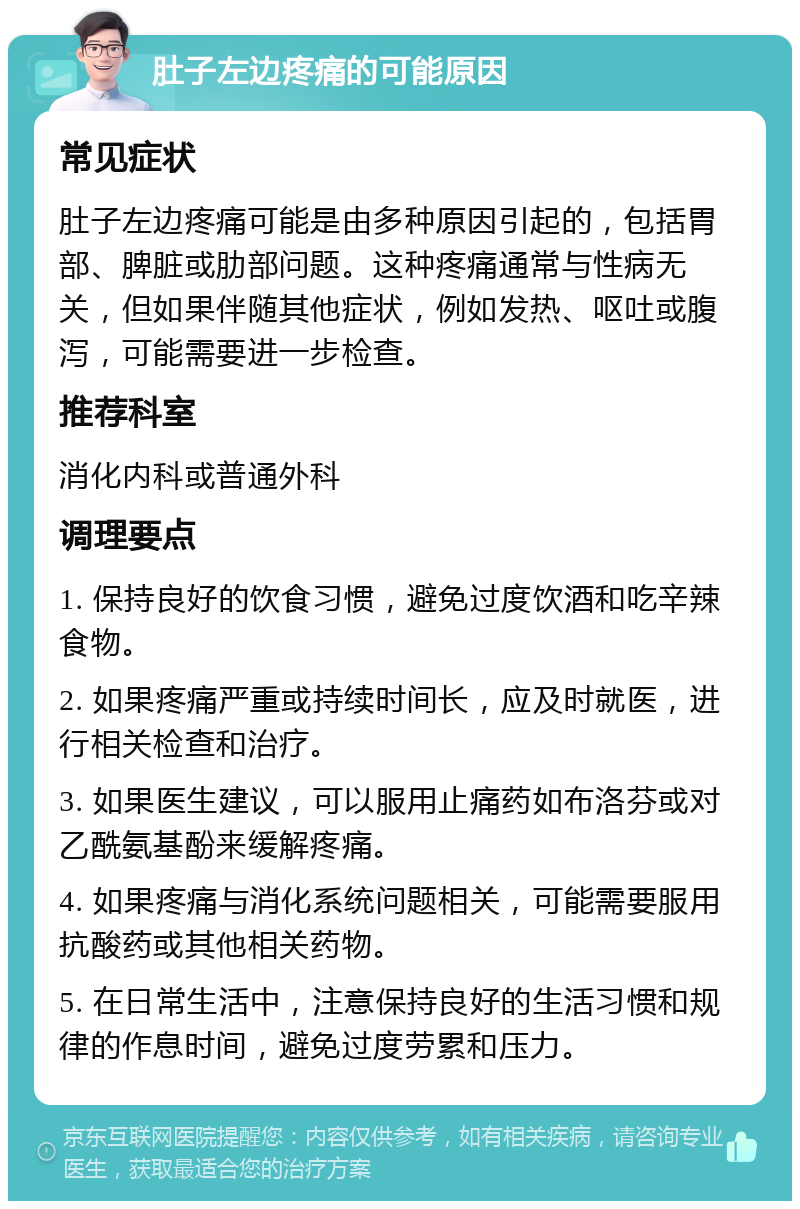 肚子左边疼痛的可能原因 常见症状 肚子左边疼痛可能是由多种原因引起的，包括胃部、脾脏或肋部问题。这种疼痛通常与性病无关，但如果伴随其他症状，例如发热、呕吐或腹泻，可能需要进一步检查。 推荐科室 消化内科或普通外科 调理要点 1. 保持良好的饮食习惯，避免过度饮酒和吃辛辣食物。 2. 如果疼痛严重或持续时间长，应及时就医，进行相关检查和治疗。 3. 如果医生建议，可以服用止痛药如布洛芬或对乙酰氨基酚来缓解疼痛。 4. 如果疼痛与消化系统问题相关，可能需要服用抗酸药或其他相关药物。 5. 在日常生活中，注意保持良好的生活习惯和规律的作息时间，避免过度劳累和压力。