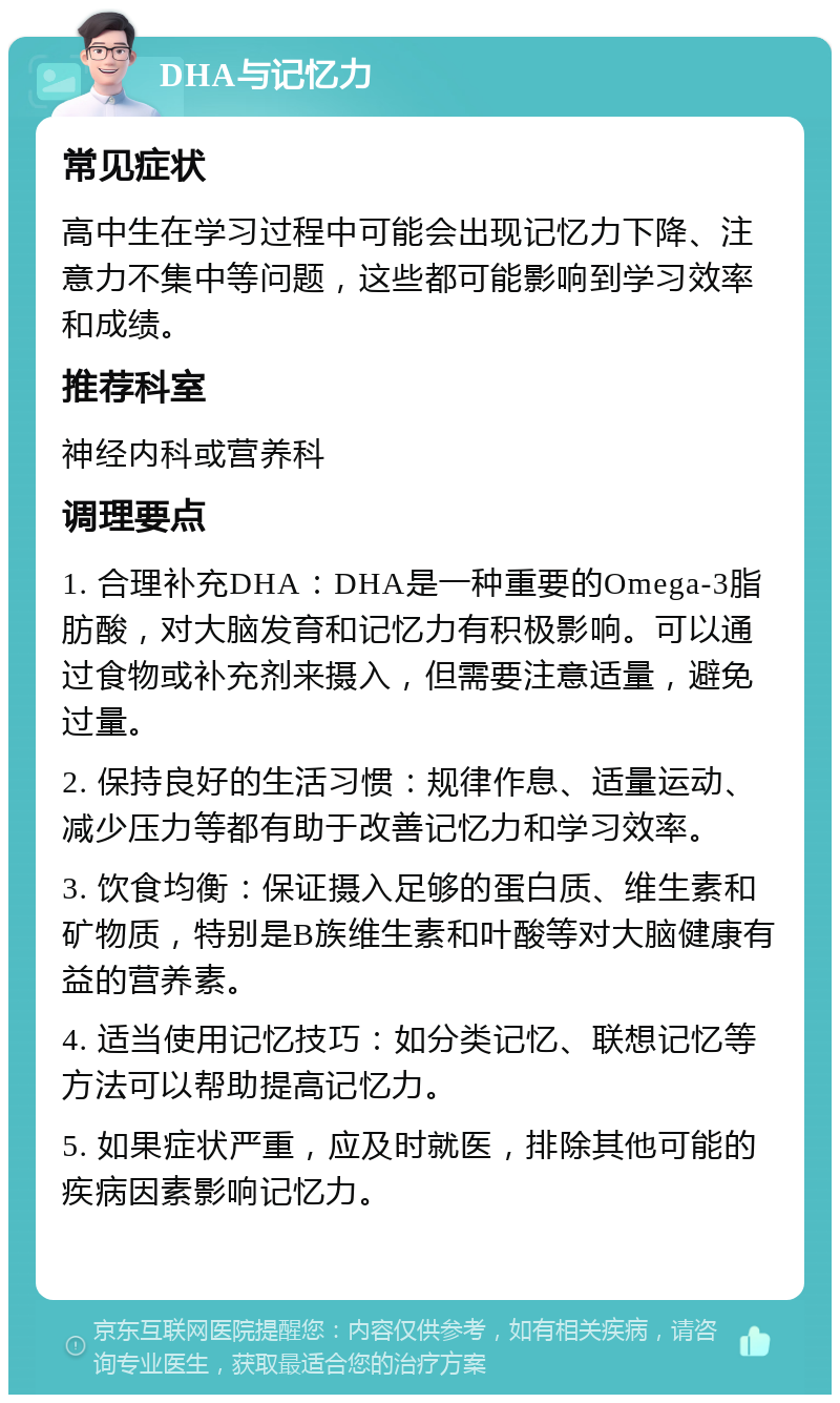 DHA与记忆力 常见症状 高中生在学习过程中可能会出现记忆力下降、注意力不集中等问题，这些都可能影响到学习效率和成绩。 推荐科室 神经内科或营养科 调理要点 1. 合理补充DHA：DHA是一种重要的Omega-3脂肪酸，对大脑发育和记忆力有积极影响。可以通过食物或补充剂来摄入，但需要注意适量，避免过量。 2. 保持良好的生活习惯：规律作息、适量运动、减少压力等都有助于改善记忆力和学习效率。 3. 饮食均衡：保证摄入足够的蛋白质、维生素和矿物质，特别是B族维生素和叶酸等对大脑健康有益的营养素。 4. 适当使用记忆技巧：如分类记忆、联想记忆等方法可以帮助提高记忆力。 5. 如果症状严重，应及时就医，排除其他可能的疾病因素影响记忆力。