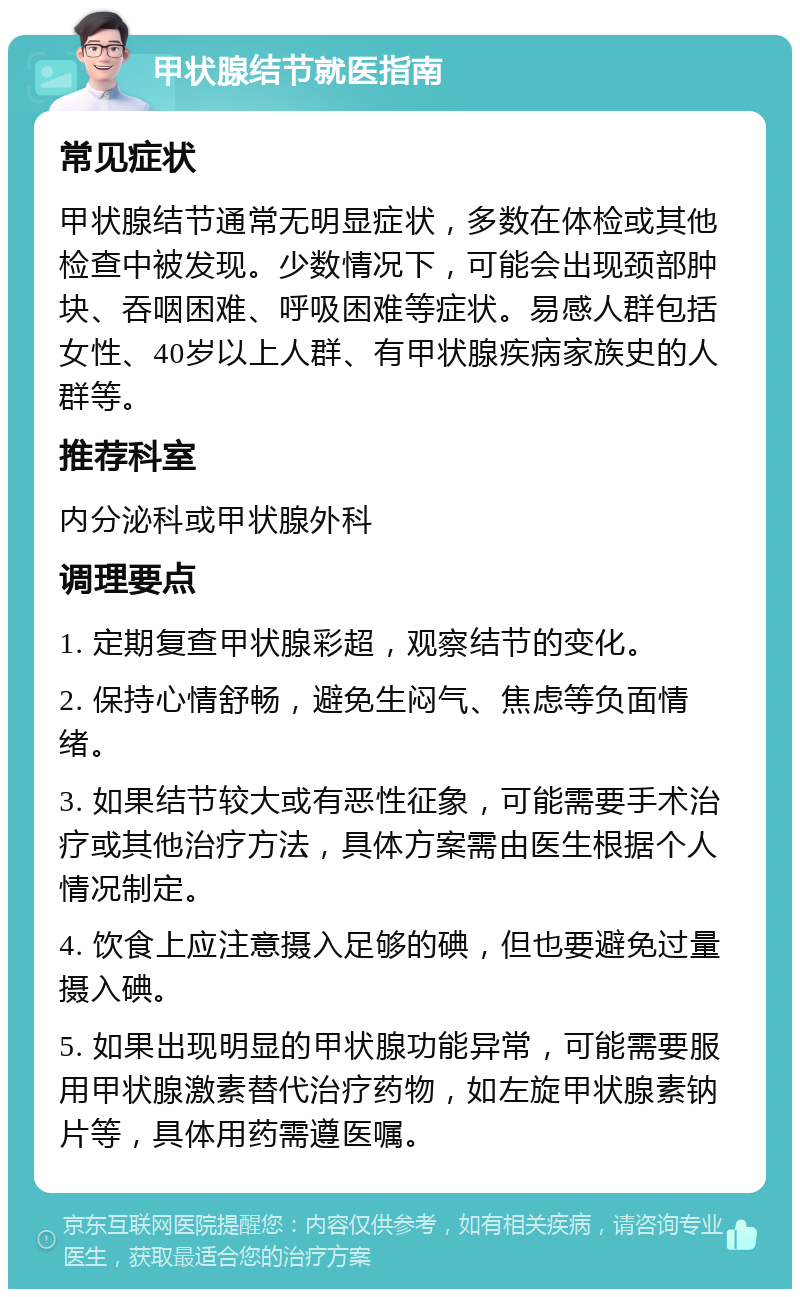 甲状腺结节就医指南 常见症状 甲状腺结节通常无明显症状，多数在体检或其他检查中被发现。少数情况下，可能会出现颈部肿块、吞咽困难、呼吸困难等症状。易感人群包括女性、40岁以上人群、有甲状腺疾病家族史的人群等。 推荐科室 内分泌科或甲状腺外科 调理要点 1. 定期复查甲状腺彩超，观察结节的变化。 2. 保持心情舒畅，避免生闷气、焦虑等负面情绪。 3. 如果结节较大或有恶性征象，可能需要手术治疗或其他治疗方法，具体方案需由医生根据个人情况制定。 4. 饮食上应注意摄入足够的碘，但也要避免过量摄入碘。 5. 如果出现明显的甲状腺功能异常，可能需要服用甲状腺激素替代治疗药物，如左旋甲状腺素钠片等，具体用药需遵医嘱。