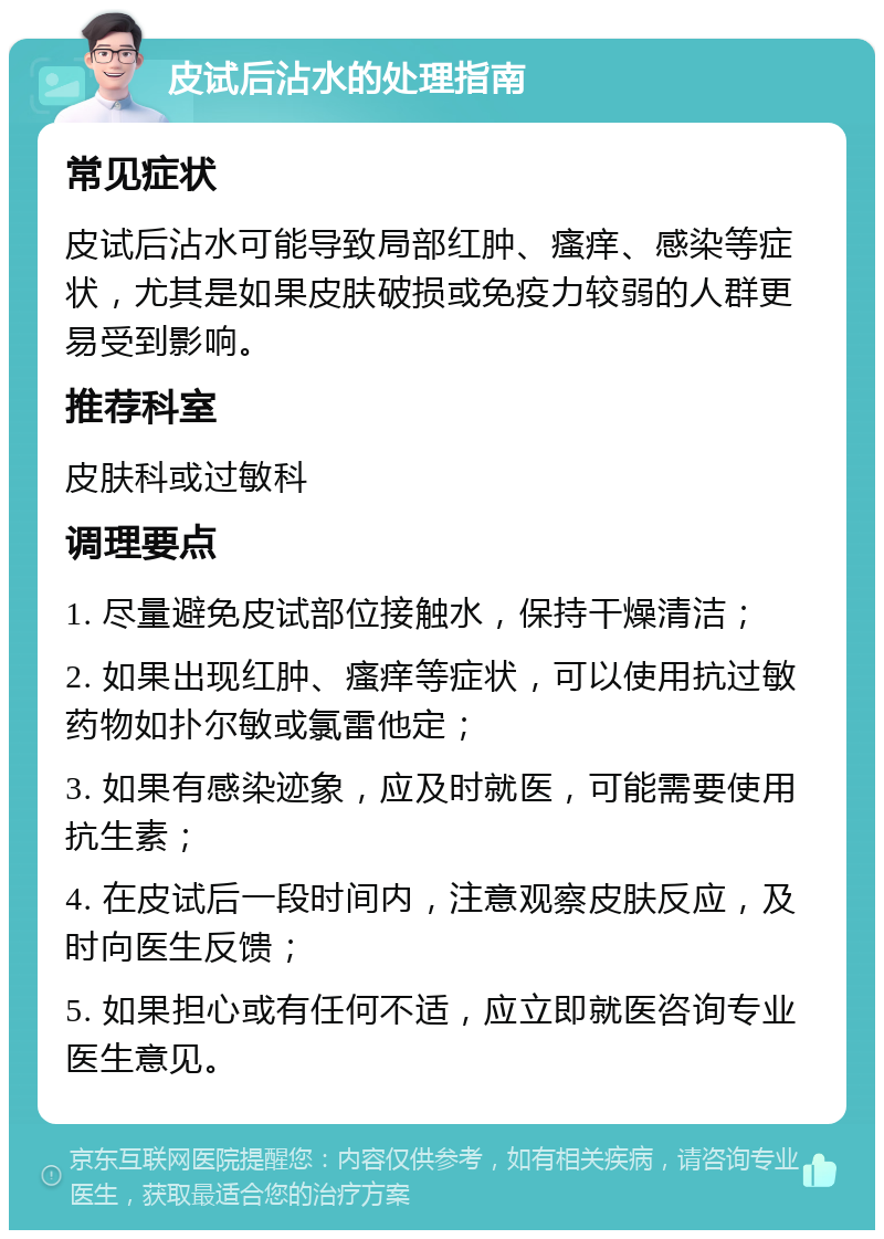 皮试后沾水的处理指南 常见症状 皮试后沾水可能导致局部红肿、瘙痒、感染等症状，尤其是如果皮肤破损或免疫力较弱的人群更易受到影响。 推荐科室 皮肤科或过敏科 调理要点 1. 尽量避免皮试部位接触水，保持干燥清洁； 2. 如果出现红肿、瘙痒等症状，可以使用抗过敏药物如扑尔敏或氯雷他定； 3. 如果有感染迹象，应及时就医，可能需要使用抗生素； 4. 在皮试后一段时间内，注意观察皮肤反应，及时向医生反馈； 5. 如果担心或有任何不适，应立即就医咨询专业医生意见。