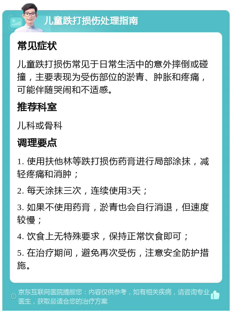 儿童跌打损伤处理指南 常见症状 儿童跌打损伤常见于日常生活中的意外摔倒或碰撞，主要表现为受伤部位的淤青、肿胀和疼痛，可能伴随哭闹和不适感。 推荐科室 儿科或骨科 调理要点 1. 使用扶他林等跌打损伤药膏进行局部涂抹，减轻疼痛和消肿； 2. 每天涂抹三次，连续使用3天； 3. 如果不使用药膏，淤青也会自行消退，但速度较慢； 4. 饮食上无特殊要求，保持正常饮食即可； 5. 在治疗期间，避免再次受伤，注意安全防护措施。