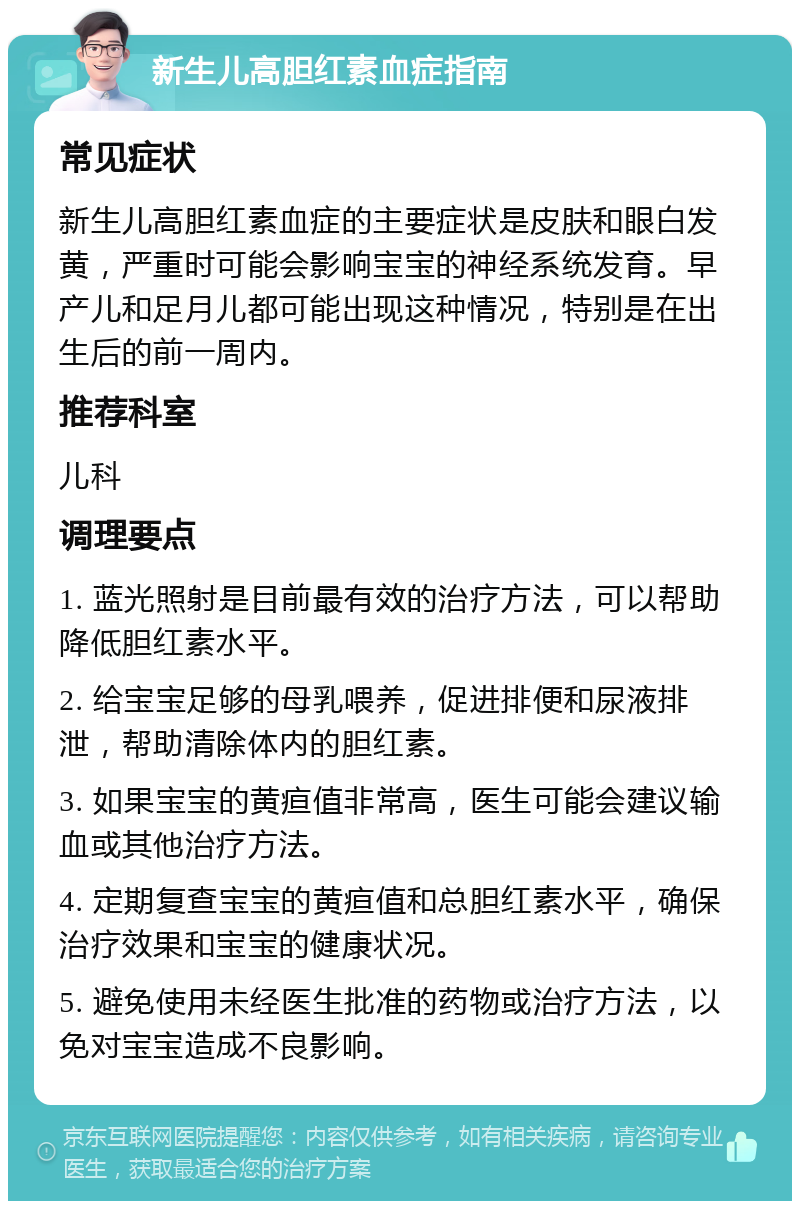 新生儿高胆红素血症指南 常见症状 新生儿高胆红素血症的主要症状是皮肤和眼白发黄，严重时可能会影响宝宝的神经系统发育。早产儿和足月儿都可能出现这种情况，特别是在出生后的前一周内。 推荐科室 儿科 调理要点 1. 蓝光照射是目前最有效的治疗方法，可以帮助降低胆红素水平。 2. 给宝宝足够的母乳喂养，促进排便和尿液排泄，帮助清除体内的胆红素。 3. 如果宝宝的黄疸值非常高，医生可能会建议输血或其他治疗方法。 4. 定期复查宝宝的黄疸值和总胆红素水平，确保治疗效果和宝宝的健康状况。 5. 避免使用未经医生批准的药物或治疗方法，以免对宝宝造成不良影响。