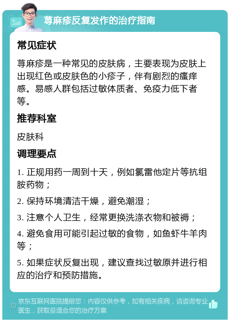 荨麻疹反复发作的治疗指南 常见症状 荨麻疹是一种常见的皮肤病，主要表现为皮肤上出现红色或皮肤色的小疹子，伴有剧烈的瘙痒感。易感人群包括过敏体质者、免疫力低下者等。 推荐科室 皮肤科 调理要点 1. 正规用药一周到十天，例如氯雷他定片等抗组胺药物； 2. 保持环境清洁干燥，避免潮湿； 3. 注意个人卫生，经常更换洗涤衣物和被褥； 4. 避免食用可能引起过敏的食物，如鱼虾牛羊肉等； 5. 如果症状反复出现，建议查找过敏原并进行相应的治疗和预防措施。