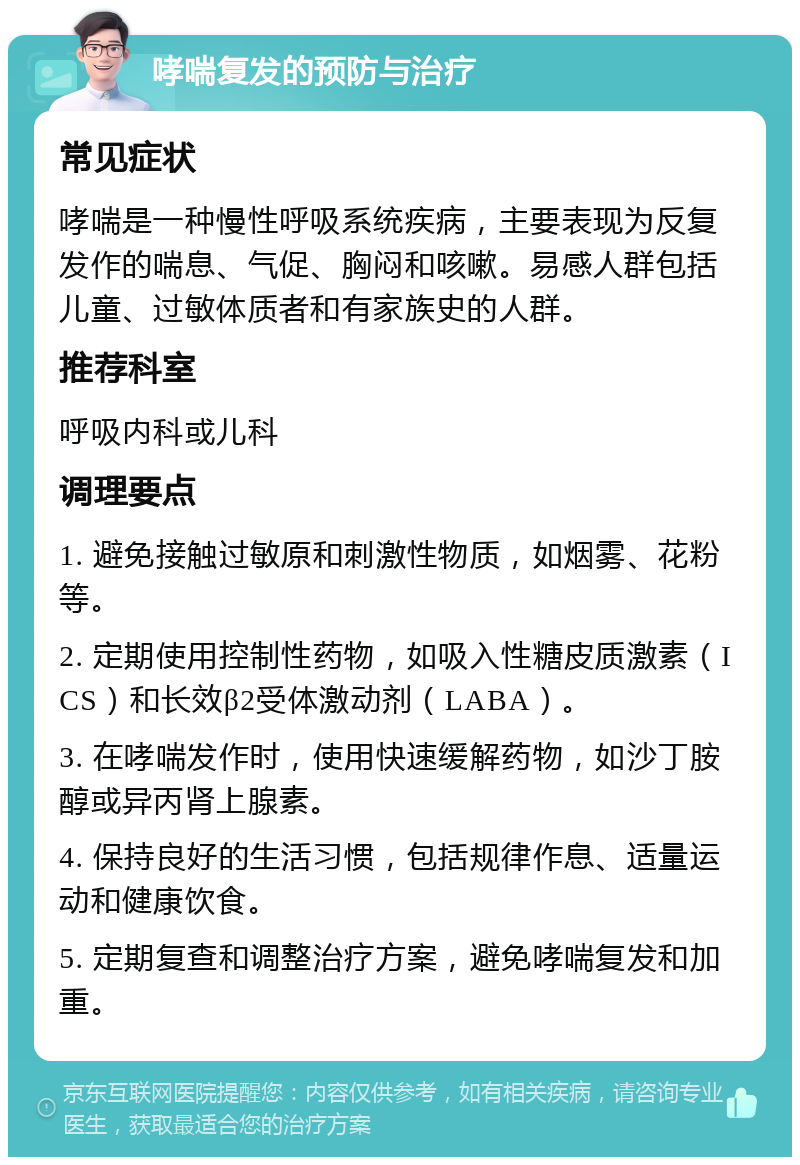 哮喘复发的预防与治疗 常见症状 哮喘是一种慢性呼吸系统疾病，主要表现为反复发作的喘息、气促、胸闷和咳嗽。易感人群包括儿童、过敏体质者和有家族史的人群。 推荐科室 呼吸内科或儿科 调理要点 1. 避免接触过敏原和刺激性物质，如烟雾、花粉等。 2. 定期使用控制性药物，如吸入性糖皮质激素（ICS）和长效β2受体激动剂（LABA）。 3. 在哮喘发作时，使用快速缓解药物，如沙丁胺醇或异丙肾上腺素。 4. 保持良好的生活习惯，包括规律作息、适量运动和健康饮食。 5. 定期复查和调整治疗方案，避免哮喘复发和加重。