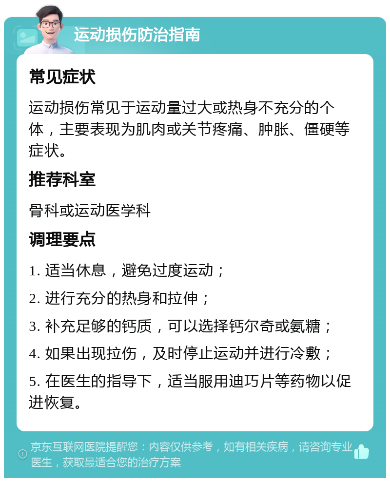 运动损伤防治指南 常见症状 运动损伤常见于运动量过大或热身不充分的个体，主要表现为肌肉或关节疼痛、肿胀、僵硬等症状。 推荐科室 骨科或运动医学科 调理要点 1. 适当休息，避免过度运动； 2. 进行充分的热身和拉伸； 3. 补充足够的钙质，可以选择钙尔奇或氨糖； 4. 如果出现拉伤，及时停止运动并进行冷敷； 5. 在医生的指导下，适当服用迪巧片等药物以促进恢复。