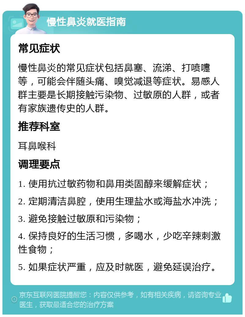 慢性鼻炎就医指南 常见症状 慢性鼻炎的常见症状包括鼻塞、流涕、打喷嚏等，可能会伴随头痛、嗅觉减退等症状。易感人群主要是长期接触污染物、过敏原的人群，或者有家族遗传史的人群。 推荐科室 耳鼻喉科 调理要点 1. 使用抗过敏药物和鼻用类固醇来缓解症状； 2. 定期清洁鼻腔，使用生理盐水或海盐水冲洗； 3. 避免接触过敏原和污染物； 4. 保持良好的生活习惯，多喝水，少吃辛辣刺激性食物； 5. 如果症状严重，应及时就医，避免延误治疗。