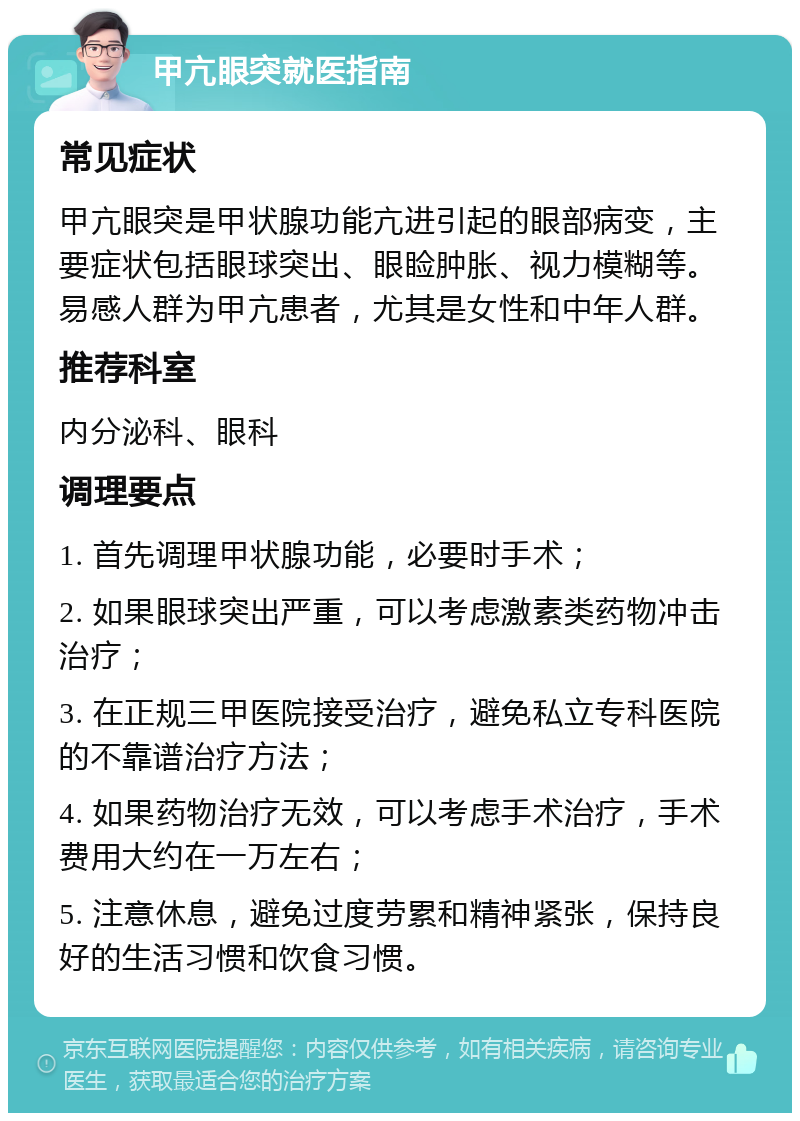 甲亢眼突就医指南 常见症状 甲亢眼突是甲状腺功能亢进引起的眼部病变，主要症状包括眼球突出、眼睑肿胀、视力模糊等。易感人群为甲亢患者，尤其是女性和中年人群。 推荐科室 内分泌科、眼科 调理要点 1. 首先调理甲状腺功能，必要时手术； 2. 如果眼球突出严重，可以考虑激素类药物冲击治疗； 3. 在正规三甲医院接受治疗，避免私立专科医院的不靠谱治疗方法； 4. 如果药物治疗无效，可以考虑手术治疗，手术费用大约在一万左右； 5. 注意休息，避免过度劳累和精神紧张，保持良好的生活习惯和饮食习惯。