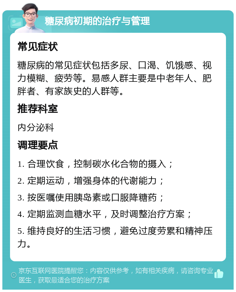 糖尿病初期的治疗与管理 常见症状 糖尿病的常见症状包括多尿、口渴、饥饿感、视力模糊、疲劳等。易感人群主要是中老年人、肥胖者、有家族史的人群等。 推荐科室 内分泌科 调理要点 1. 合理饮食，控制碳水化合物的摄入； 2. 定期运动，增强身体的代谢能力； 3. 按医嘱使用胰岛素或口服降糖药； 4. 定期监测血糖水平，及时调整治疗方案； 5. 维持良好的生活习惯，避免过度劳累和精神压力。