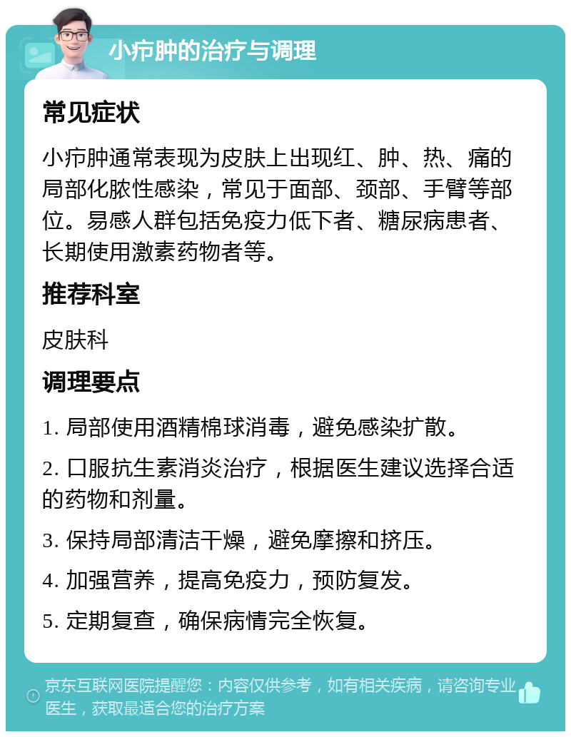 小疖肿的治疗与调理 常见症状 小疖肿通常表现为皮肤上出现红、肿、热、痛的局部化脓性感染，常见于面部、颈部、手臂等部位。易感人群包括免疫力低下者、糖尿病患者、长期使用激素药物者等。 推荐科室 皮肤科 调理要点 1. 局部使用酒精棉球消毒，避免感染扩散。 2. 口服抗生素消炎治疗，根据医生建议选择合适的药物和剂量。 3. 保持局部清洁干燥，避免摩擦和挤压。 4. 加强营养，提高免疫力，预防复发。 5. 定期复查，确保病情完全恢复。