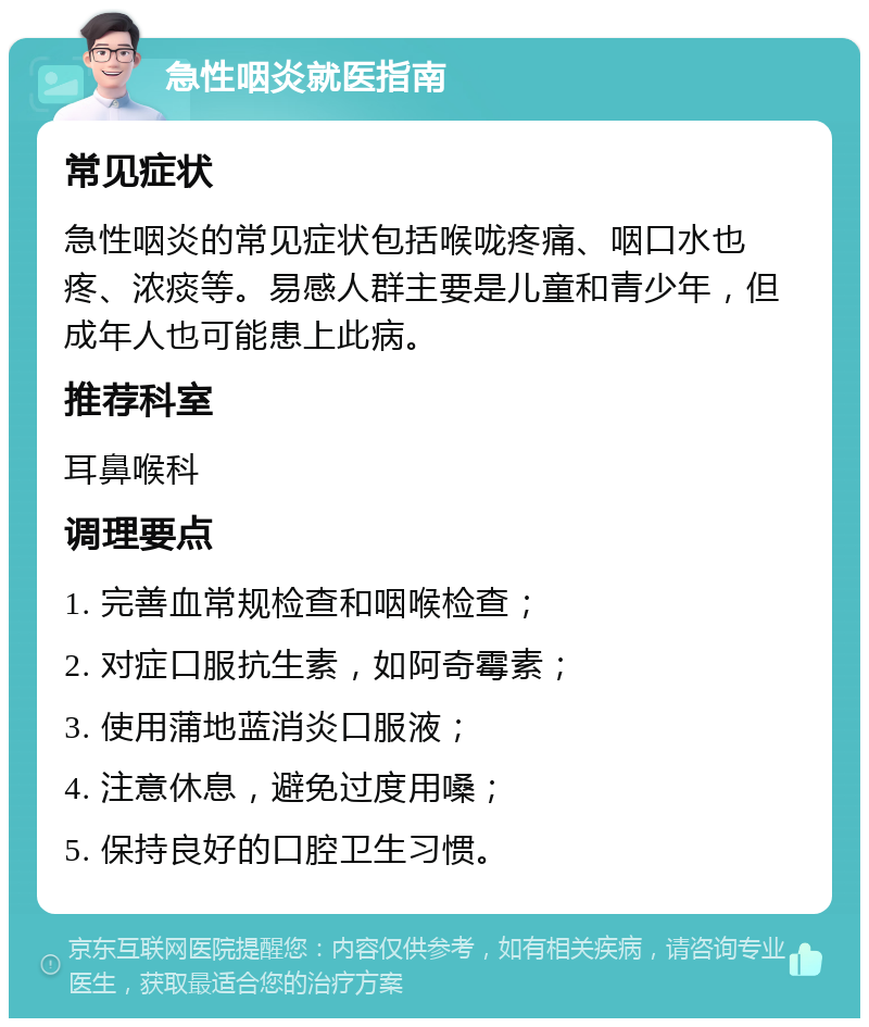 急性咽炎就医指南 常见症状 急性咽炎的常见症状包括喉咙疼痛、咽口水也疼、浓痰等。易感人群主要是儿童和青少年，但成年人也可能患上此病。 推荐科室 耳鼻喉科 调理要点 1. 完善血常规检查和咽喉检查； 2. 对症口服抗生素，如阿奇霉素； 3. 使用蒲地蓝消炎口服液； 4. 注意休息，避免过度用嗓； 5. 保持良好的口腔卫生习惯。