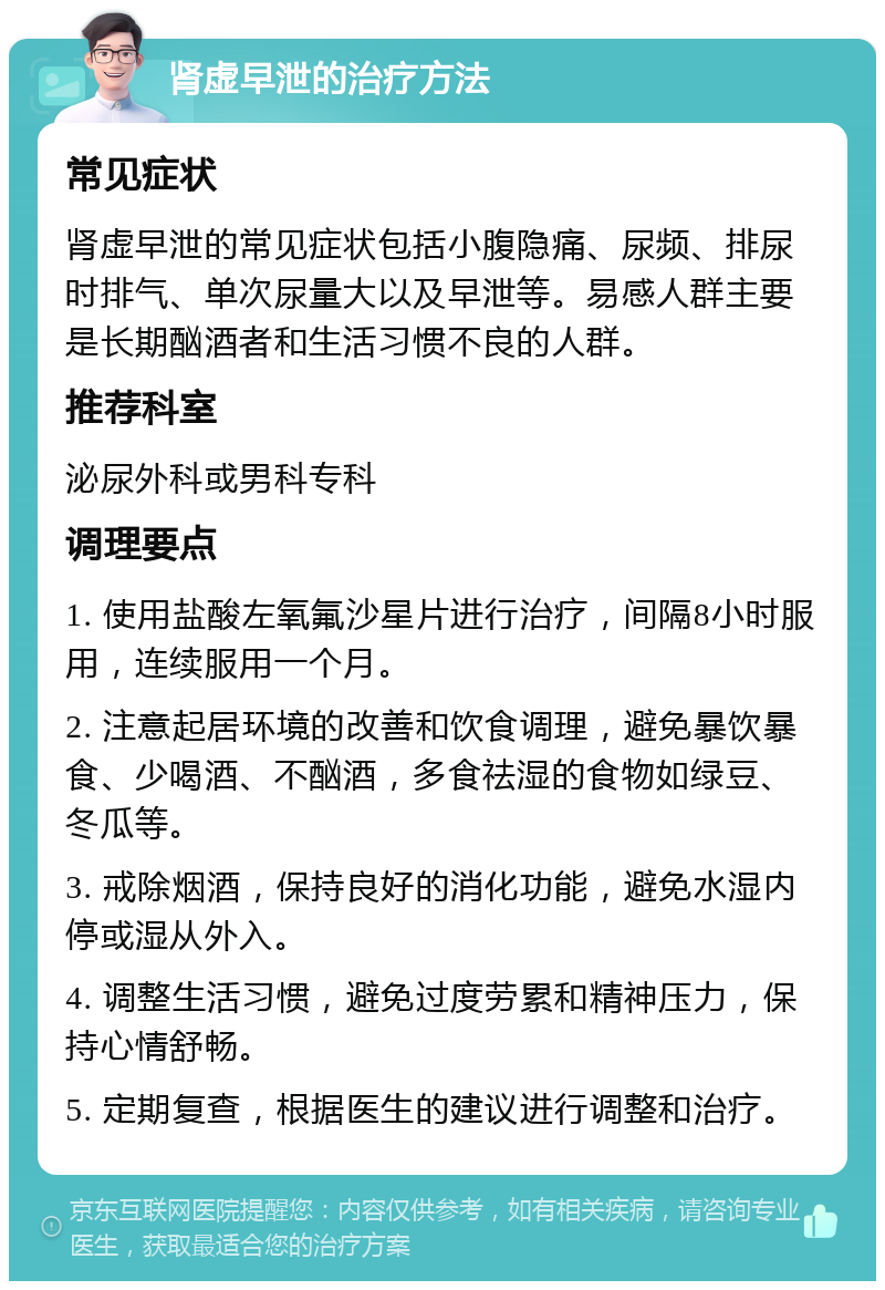 肾虚早泄的治疗方法 常见症状 肾虚早泄的常见症状包括小腹隐痛、尿频、排尿时排气、单次尿量大以及早泄等。易感人群主要是长期酗酒者和生活习惯不良的人群。 推荐科室 泌尿外科或男科专科 调理要点 1. 使用盐酸左氧氟沙星片进行治疗，间隔8小时服用，连续服用一个月。 2. 注意起居环境的改善和饮食调理，避免暴饮暴食、少喝酒、不酗酒，多食祛湿的食物如绿豆、冬瓜等。 3. 戒除烟酒，保持良好的消化功能，避免水湿内停或湿从外入。 4. 调整生活习惯，避免过度劳累和精神压力，保持心情舒畅。 5. 定期复查，根据医生的建议进行调整和治疗。