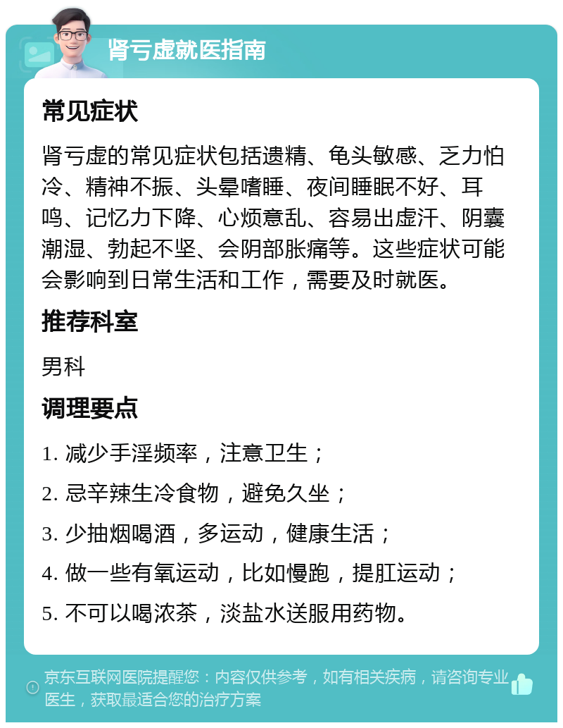 肾亏虚就医指南 常见症状 肾亏虚的常见症状包括遗精、龟头敏感、乏力怕冷、精神不振、头晕嗜睡、夜间睡眠不好、耳鸣、记忆力下降、心烦意乱、容易出虚汗、阴囊潮湿、勃起不坚、会阴部胀痛等。这些症状可能会影响到日常生活和工作，需要及时就医。 推荐科室 男科 调理要点 1. 减少手淫频率，注意卫生； 2. 忌辛辣生冷食物，避免久坐； 3. 少抽烟喝酒，多运动，健康生活； 4. 做一些有氧运动，比如慢跑，提肛运动； 5. 不可以喝浓茶，淡盐水送服用药物。