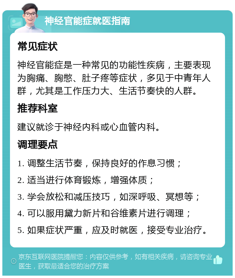 神经官能症就医指南 常见症状 神经官能症是一种常见的功能性疾病，主要表现为胸痛、胸憋、肚子疼等症状，多见于中青年人群，尤其是工作压力大、生活节奏快的人群。 推荐科室 建议就诊于神经内科或心血管内科。 调理要点 1. 调整生活节奏，保持良好的作息习惯； 2. 适当进行体育锻炼，增强体质； 3. 学会放松和减压技巧，如深呼吸、冥想等； 4. 可以服用黛力新片和谷维素片进行调理； 5. 如果症状严重，应及时就医，接受专业治疗。