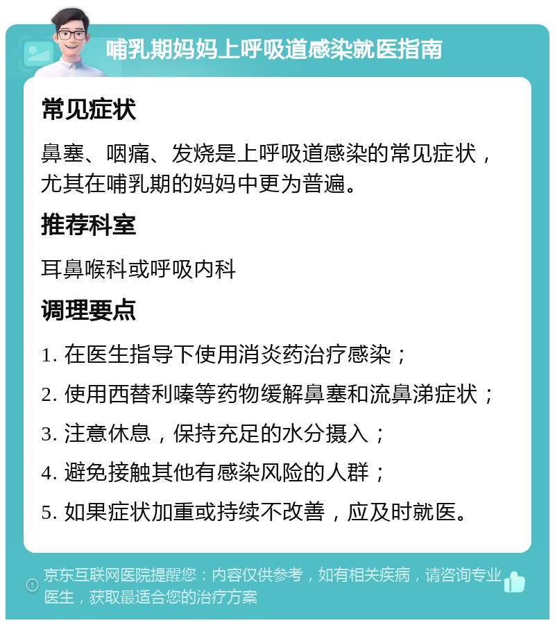 哺乳期妈妈上呼吸道感染就医指南 常见症状 鼻塞、咽痛、发烧是上呼吸道感染的常见症状，尤其在哺乳期的妈妈中更为普遍。 推荐科室 耳鼻喉科或呼吸内科 调理要点 1. 在医生指导下使用消炎药治疗感染； 2. 使用西替利嗪等药物缓解鼻塞和流鼻涕症状； 3. 注意休息，保持充足的水分摄入； 4. 避免接触其他有感染风险的人群； 5. 如果症状加重或持续不改善，应及时就医。