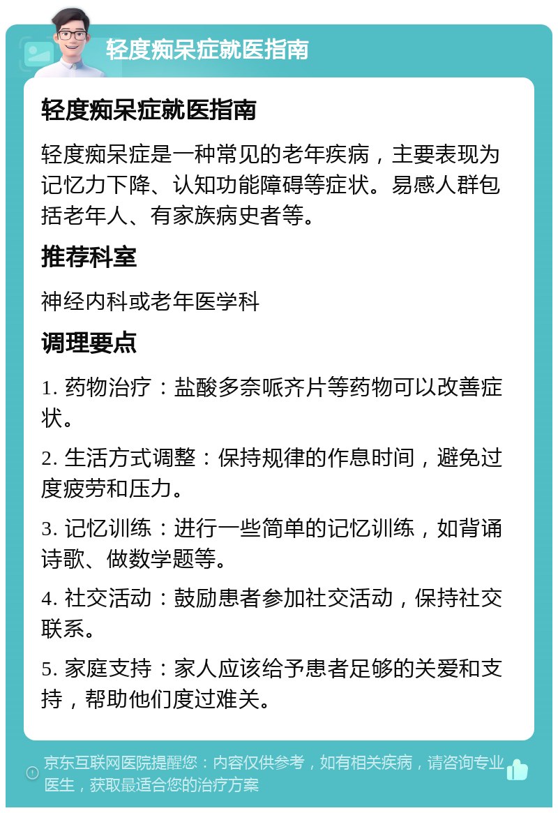 轻度痴呆症就医指南 轻度痴呆症就医指南 轻度痴呆症是一种常见的老年疾病，主要表现为记忆力下降、认知功能障碍等症状。易感人群包括老年人、有家族病史者等。 推荐科室 神经内科或老年医学科 调理要点 1. 药物治疗：盐酸多奈哌齐片等药物可以改善症状。 2. 生活方式调整：保持规律的作息时间，避免过度疲劳和压力。 3. 记忆训练：进行一些简单的记忆训练，如背诵诗歌、做数学题等。 4. 社交活动：鼓励患者参加社交活动，保持社交联系。 5. 家庭支持：家人应该给予患者足够的关爱和支持，帮助他们度过难关。