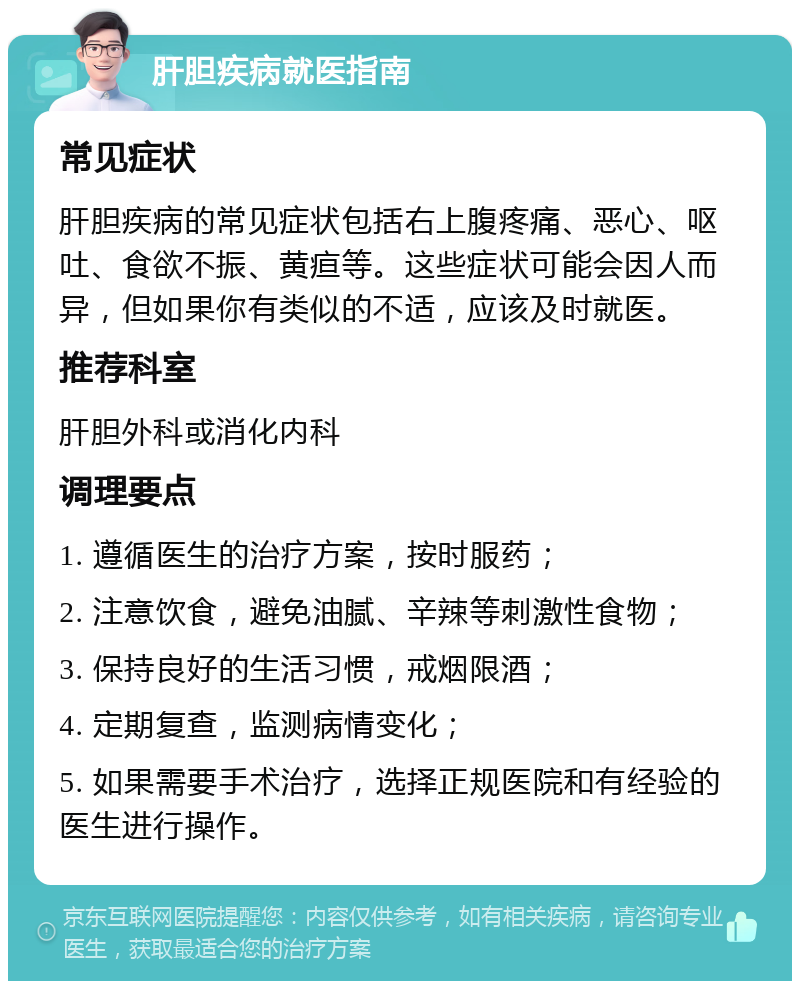 肝胆疾病就医指南 常见症状 肝胆疾病的常见症状包括右上腹疼痛、恶心、呕吐、食欲不振、黄疸等。这些症状可能会因人而异，但如果你有类似的不适，应该及时就医。 推荐科室 肝胆外科或消化内科 调理要点 1. 遵循医生的治疗方案，按时服药； 2. 注意饮食，避免油腻、辛辣等刺激性食物； 3. 保持良好的生活习惯，戒烟限酒； 4. 定期复查，监测病情变化； 5. 如果需要手术治疗，选择正规医院和有经验的医生进行操作。