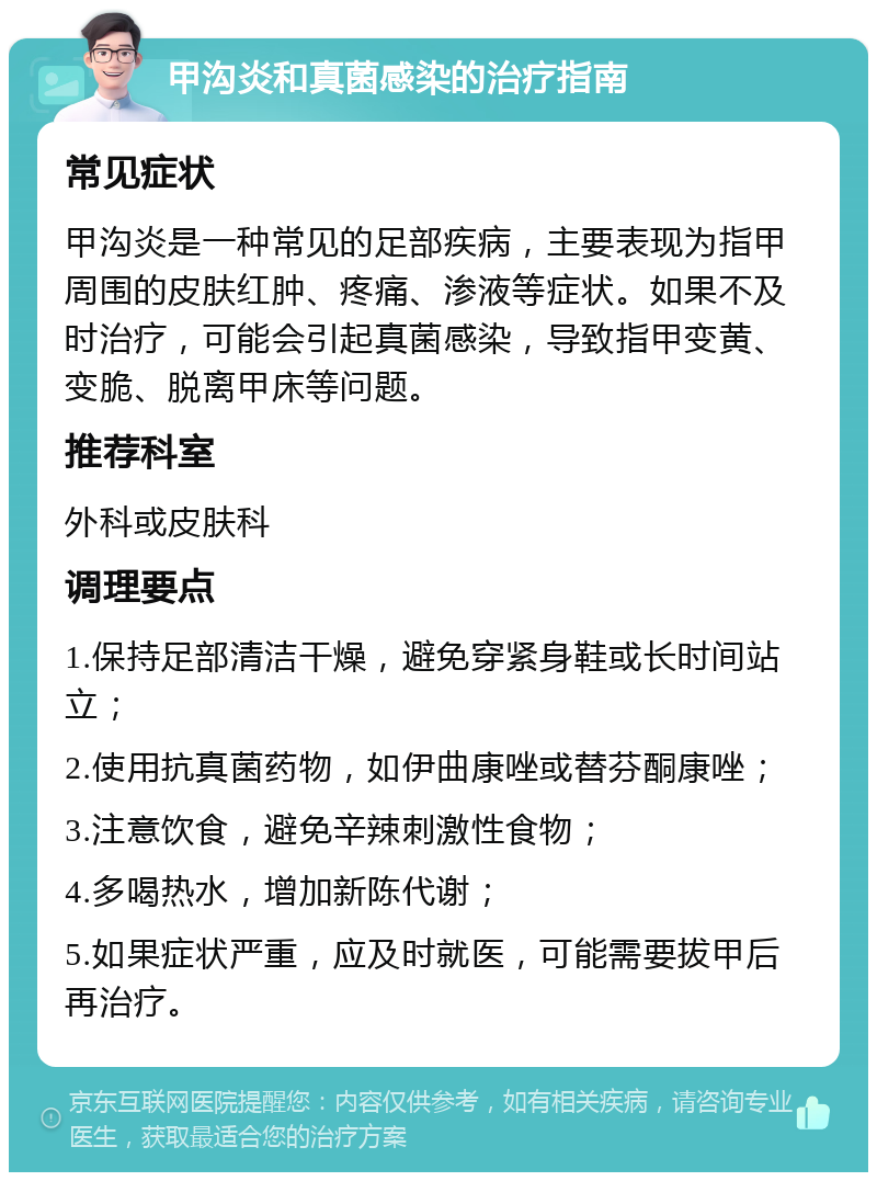 甲沟炎和真菌感染的治疗指南 常见症状 甲沟炎是一种常见的足部疾病，主要表现为指甲周围的皮肤红肿、疼痛、渗液等症状。如果不及时治疗，可能会引起真菌感染，导致指甲变黄、变脆、脱离甲床等问题。 推荐科室 外科或皮肤科 调理要点 1.保持足部清洁干燥，避免穿紧身鞋或长时间站立； 2.使用抗真菌药物，如伊曲康唑或替芬酮康唑； 3.注意饮食，避免辛辣刺激性食物； 4.多喝热水，增加新陈代谢； 5.如果症状严重，应及时就医，可能需要拔甲后再治疗。