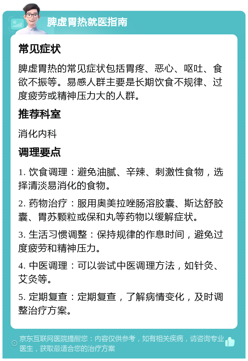 脾虚胃热就医指南 常见症状 脾虚胃热的常见症状包括胃疼、恶心、呕吐、食欲不振等。易感人群主要是长期饮食不规律、过度疲劳或精神压力大的人群。 推荐科室 消化内科 调理要点 1. 饮食调理：避免油腻、辛辣、刺激性食物，选择清淡易消化的食物。 2. 药物治疗：服用奥美拉唑肠溶胶囊、斯达舒胶囊、胃苏颗粒或保和丸等药物以缓解症状。 3. 生活习惯调整：保持规律的作息时间，避免过度疲劳和精神压力。 4. 中医调理：可以尝试中医调理方法，如针灸、艾灸等。 5. 定期复查：定期复查，了解病情变化，及时调整治疗方案。