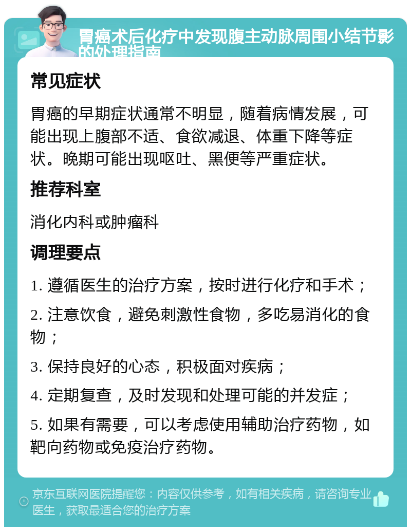 胃癌术后化疗中发现腹主动脉周围小结节影的处理指南 常见症状 胃癌的早期症状通常不明显，随着病情发展，可能出现上腹部不适、食欲减退、体重下降等症状。晚期可能出现呕吐、黑便等严重症状。 推荐科室 消化内科或肿瘤科 调理要点 1. 遵循医生的治疗方案，按时进行化疗和手术； 2. 注意饮食，避免刺激性食物，多吃易消化的食物； 3. 保持良好的心态，积极面对疾病； 4. 定期复查，及时发现和处理可能的并发症； 5. 如果有需要，可以考虑使用辅助治疗药物，如靶向药物或免疫治疗药物。