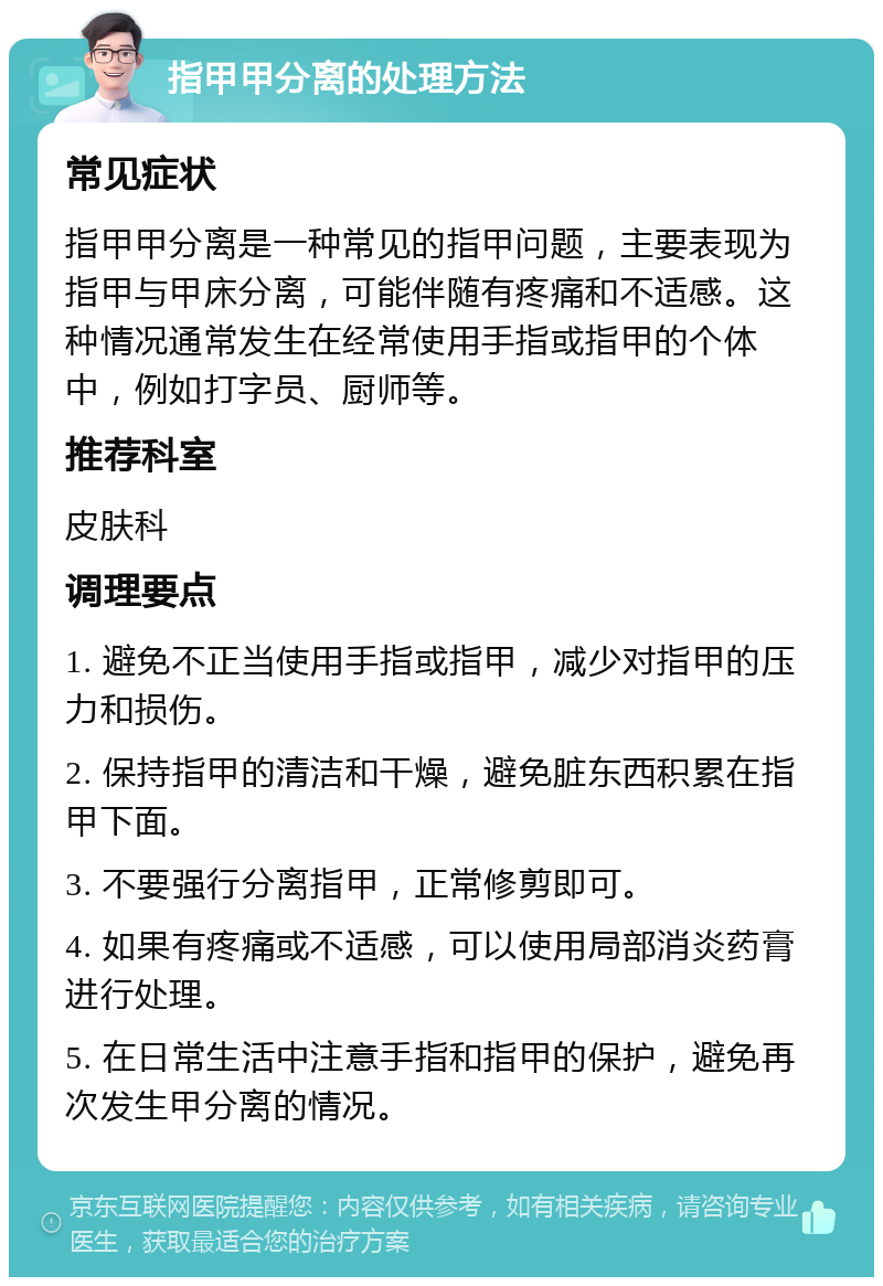 指甲甲分离的处理方法 常见症状 指甲甲分离是一种常见的指甲问题，主要表现为指甲与甲床分离，可能伴随有疼痛和不适感。这种情况通常发生在经常使用手指或指甲的个体中，例如打字员、厨师等。 推荐科室 皮肤科 调理要点 1. 避免不正当使用手指或指甲，减少对指甲的压力和损伤。 2. 保持指甲的清洁和干燥，避免脏东西积累在指甲下面。 3. 不要强行分离指甲，正常修剪即可。 4. 如果有疼痛或不适感，可以使用局部消炎药膏进行处理。 5. 在日常生活中注意手指和指甲的保护，避免再次发生甲分离的情况。