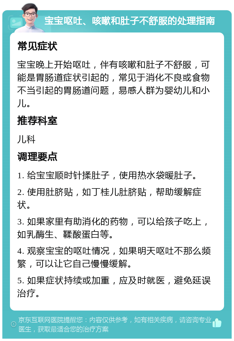 宝宝呕吐、咳嗽和肚子不舒服的处理指南 常见症状 宝宝晚上开始呕吐，伴有咳嗽和肚子不舒服，可能是胃肠道症状引起的，常见于消化不良或食物不当引起的胃肠道问题，易感人群为婴幼儿和小儿。 推荐科室 儿科 调理要点 1. 给宝宝顺时针揉肚子，使用热水袋暖肚子。 2. 使用肚脐贴，如丁桂儿肚脐贴，帮助缓解症状。 3. 如果家里有助消化的药物，可以给孩子吃上，如乳酶生、鞣酸蛋白等。 4. 观察宝宝的呕吐情况，如果明天呕吐不那么频繁，可以让它自己慢慢缓解。 5. 如果症状持续或加重，应及时就医，避免延误治疗。