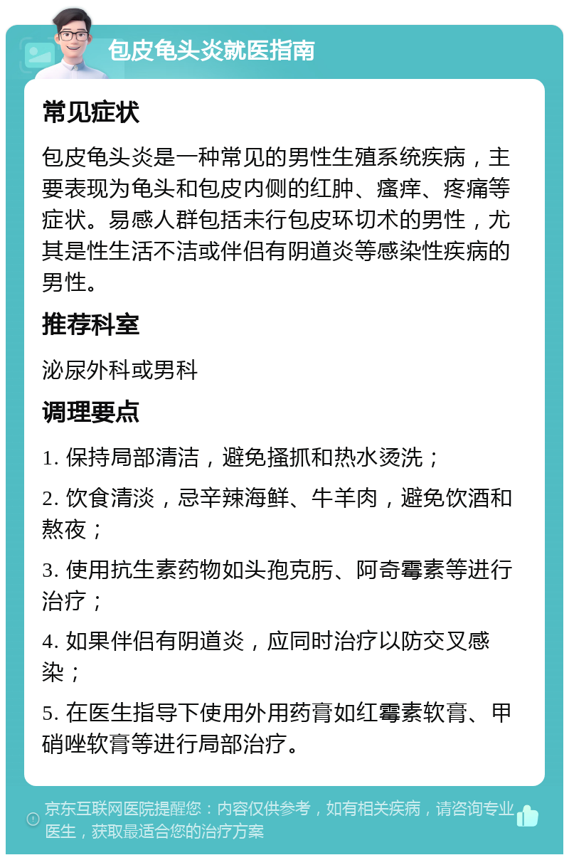 包皮龟头炎就医指南 常见症状 包皮龟头炎是一种常见的男性生殖系统疾病，主要表现为龟头和包皮内侧的红肿、瘙痒、疼痛等症状。易感人群包括未行包皮环切术的男性，尤其是性生活不洁或伴侣有阴道炎等感染性疾病的男性。 推荐科室 泌尿外科或男科 调理要点 1. 保持局部清洁，避免搔抓和热水烫洗； 2. 饮食清淡，忌辛辣海鲜、牛羊肉，避免饮酒和熬夜； 3. 使用抗生素药物如头孢克肟、阿奇霉素等进行治疗； 4. 如果伴侣有阴道炎，应同时治疗以防交叉感染； 5. 在医生指导下使用外用药膏如红霉素软膏、甲硝唑软膏等进行局部治疗。