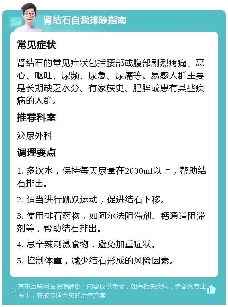 肾结石自我排除指南 常见症状 肾结石的常见症状包括腰部或腹部剧烈疼痛、恶心、呕吐、尿频、尿急、尿痛等。易感人群主要是长期缺乏水分、有家族史、肥胖或患有某些疾病的人群。 推荐科室 泌尿外科 调理要点 1. 多饮水，保持每天尿量在2000ml以上，帮助结石排出。 2. 适当进行跳跃运动，促进结石下移。 3. 使用排石药物，如阿尔法阻滞剂、钙通道阻滞剂等，帮助结石排出。 4. 忌辛辣刺激食物，避免加重症状。 5. 控制体重，减少结石形成的风险因素。