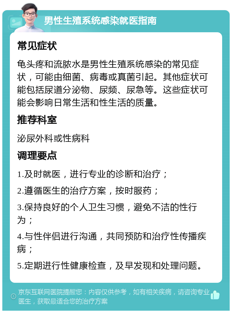 男性生殖系统感染就医指南 常见症状 龟头疼和流脓水是男性生殖系统感染的常见症状，可能由细菌、病毒或真菌引起。其他症状可能包括尿道分泌物、尿频、尿急等。这些症状可能会影响日常生活和性生活的质量。 推荐科室 泌尿外科或性病科 调理要点 1.及时就医，进行专业的诊断和治疗； 2.遵循医生的治疗方案，按时服药； 3.保持良好的个人卫生习惯，避免不洁的性行为； 4.与性伴侣进行沟通，共同预防和治疗性传播疾病； 5.定期进行性健康检查，及早发现和处理问题。