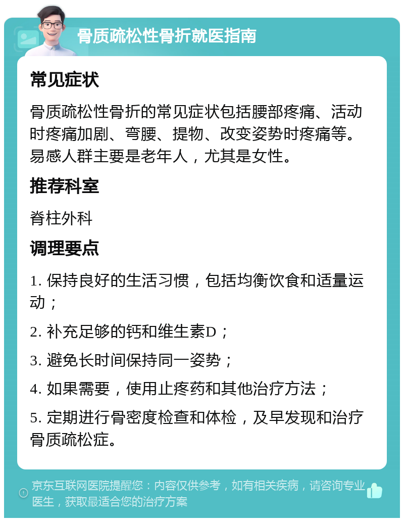 骨质疏松性骨折就医指南 常见症状 骨质疏松性骨折的常见症状包括腰部疼痛、活动时疼痛加剧、弯腰、提物、改变姿势时疼痛等。易感人群主要是老年人，尤其是女性。 推荐科室 脊柱外科 调理要点 1. 保持良好的生活习惯，包括均衡饮食和适量运动； 2. 补充足够的钙和维生素D； 3. 避免长时间保持同一姿势； 4. 如果需要，使用止疼药和其他治疗方法； 5. 定期进行骨密度检查和体检，及早发现和治疗骨质疏松症。