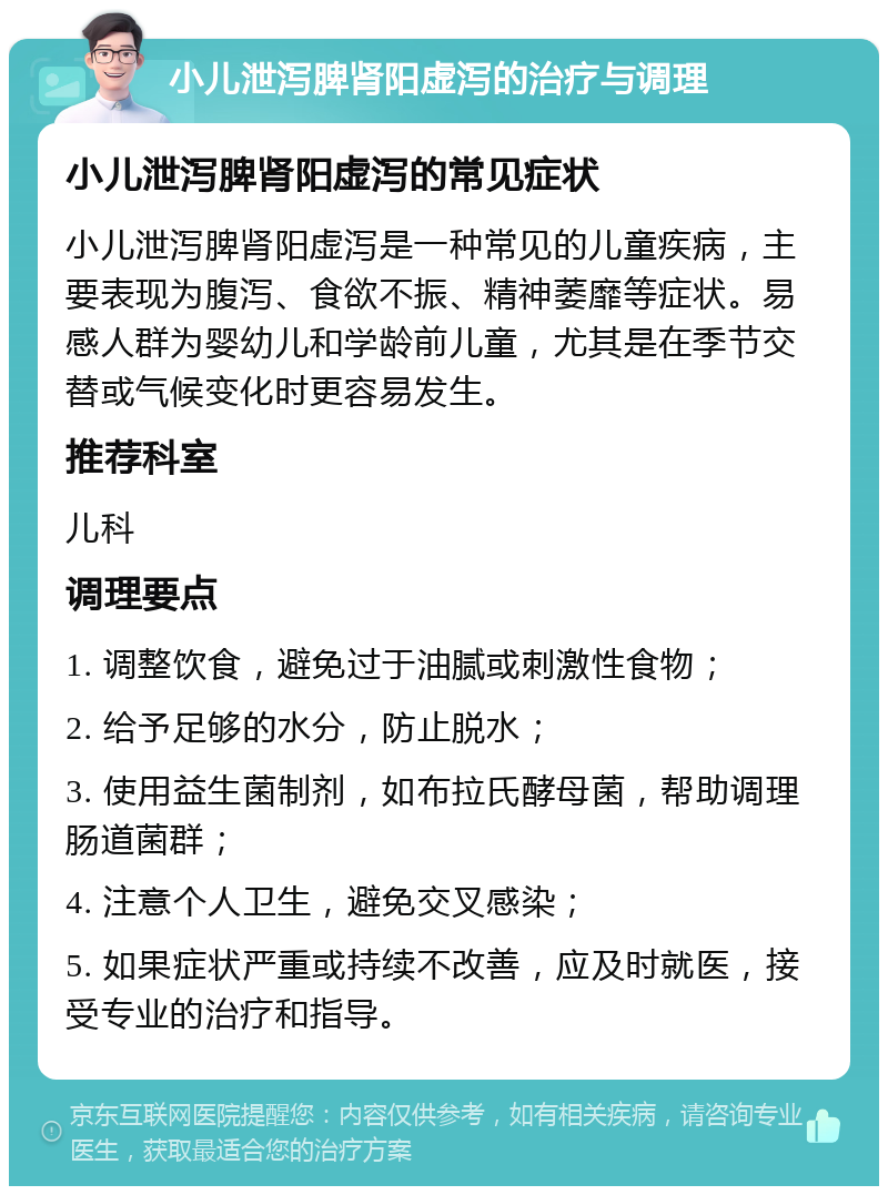 小儿泄泻脾肾阳虚泻的治疗与调理 小儿泄泻脾肾阳虚泻的常见症状 小儿泄泻脾肾阳虚泻是一种常见的儿童疾病，主要表现为腹泻、食欲不振、精神萎靡等症状。易感人群为婴幼儿和学龄前儿童，尤其是在季节交替或气候变化时更容易发生。 推荐科室 儿科 调理要点 1. 调整饮食，避免过于油腻或刺激性食物； 2. 给予足够的水分，防止脱水； 3. 使用益生菌制剂，如布拉氏酵母菌，帮助调理肠道菌群； 4. 注意个人卫生，避免交叉感染； 5. 如果症状严重或持续不改善，应及时就医，接受专业的治疗和指导。