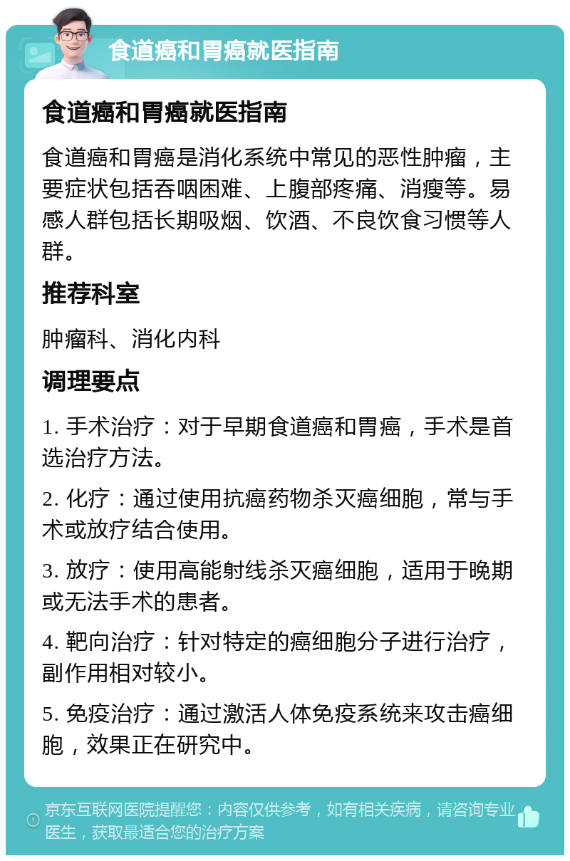 食道癌和胃癌就医指南 食道癌和胃癌就医指南 食道癌和胃癌是消化系统中常见的恶性肿瘤，主要症状包括吞咽困难、上腹部疼痛、消瘦等。易感人群包括长期吸烟、饮酒、不良饮食习惯等人群。 推荐科室 肿瘤科、消化内科 调理要点 1. 手术治疗：对于早期食道癌和胃癌，手术是首选治疗方法。 2. 化疗：通过使用抗癌药物杀灭癌细胞，常与手术或放疗结合使用。 3. 放疗：使用高能射线杀灭癌细胞，适用于晚期或无法手术的患者。 4. 靶向治疗：针对特定的癌细胞分子进行治疗，副作用相对较小。 5. 免疫治疗：通过激活人体免疫系统来攻击癌细胞，效果正在研究中。