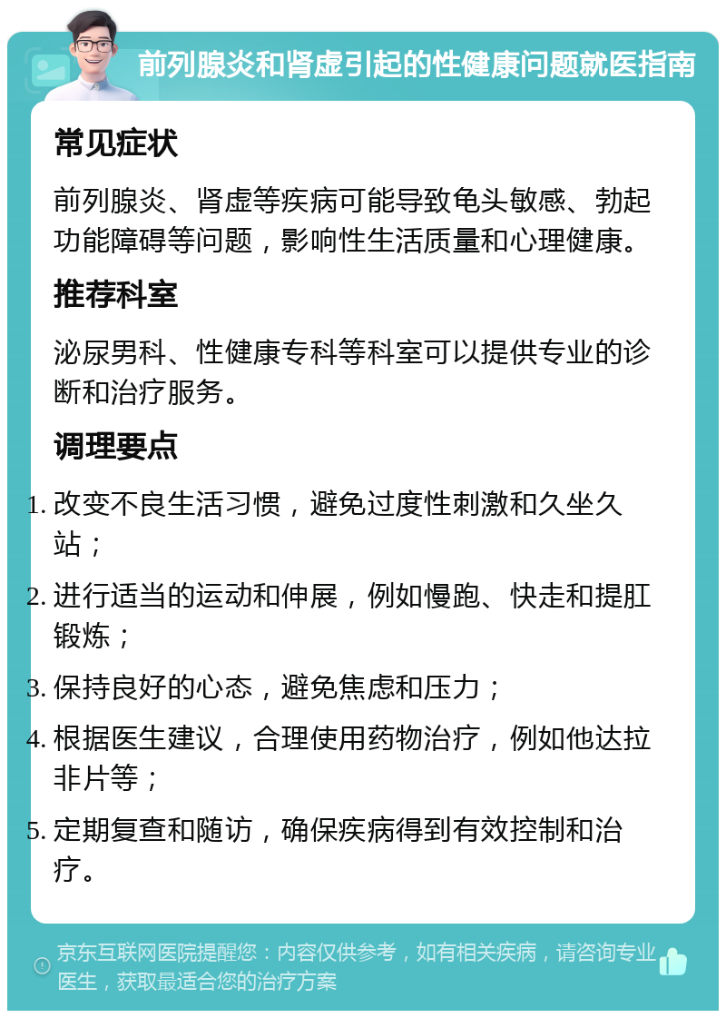 前列腺炎和肾虚引起的性健康问题就医指南 常见症状 前列腺炎、肾虚等疾病可能导致龟头敏感、勃起功能障碍等问题，影响性生活质量和心理健康。 推荐科室 泌尿男科、性健康专科等科室可以提供专业的诊断和治疗服务。 调理要点 改变不良生活习惯，避免过度性刺激和久坐久站； 进行适当的运动和伸展，例如慢跑、快走和提肛锻炼； 保持良好的心态，避免焦虑和压力； 根据医生建议，合理使用药物治疗，例如他达拉非片等； 定期复查和随访，确保疾病得到有效控制和治疗。